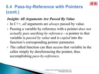 Insight: All Arguments Are Passed By Value
 In C++, all arguments are always passed by value.
 Passing a variable by reference with a pointer does not
actually pass anything by reference—a pointer to that
variable is passed by value and is copied into the
function’s corresponding pointer parameter.
 The called function can then access that variable in the
caller simply by dereferencing the pointer, thus
accomplishing pass-by-reference.
©1992-2014 by Pearson Education, Inc.
All Rights Reserved.
 