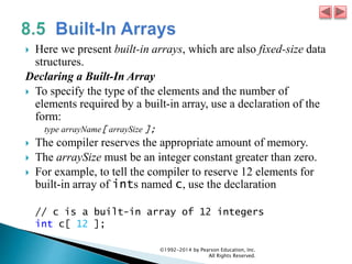  Here we present built-in arrays, which are also fixed-size data
structures.
Declaring a Built-In Array
 To specify the type of the elements and the number of
elements required by a built-in array, use a declaration of the
form:
type arrayName[ arraySize ];
 The compiler reserves the appropriate amount of memory.
 The arraySize must be an integer constant greater than zero.
 For example, to tell the compiler to reserve 12 elements for
built-in array of ints named c, use the declaration
// c is a built-in array of 12 integers
int c[ 12 ];
©1992-2014 by Pearson Education, Inc.
All Rights Reserved.
 
