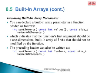 Declaring Built-In Array Parameters
 You can declare a built-in array parameter in a function
header, as follows:
int sumElements( const int values[], const size_t
numberOfElements )
 which indicates that the function’s first argument should be
a one-dimensional built-in array of ints that should not be
modified by the function.
 The preceding header can also be written as:
int sumElements( const int *values, const size_t
numberOfElements )
©1992-2014 by Pearson Education, Inc.
All Rights Reserved.
 