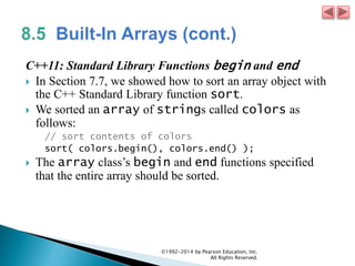C++11: Standard Library Functions begin and end
 In Section 7.7, we showed how to sort an array object with
the C++ Standard Library function sort.
 We sorted an array of strings called colors as
follows:
// sort contents of colors
sort( colors.begin(), colors.end() );
 The array class’s begin and end functions specified
that the entire array should be sorted.
©1992-2014 by Pearson Education, Inc.
All Rights Reserved.
 