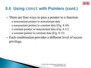  There are four ways to pass a pointer to a function
◦ a nonconstant pointer to nonconstant data
◦ a nonconstant pointer to constant data (Fig. 8.10)
◦ a constant pointer to nonconstant data (Fig. 8.11)
◦ a constant pointer to constant data (Fig. 8.12)
 Each combination provides a different level of access
privilege.
©1992-2014 by Pearson Education, Inc.
All Rights Reserved.
 