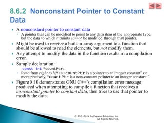  A nonconstant pointer to constant data
◦ A pointer that can be modified to point to any data item of the appropriate type,
but the data to which it points cannot be modified through that pointer.
 Might be used to receive a built-in array argument to a function that
should be allowed to read the elements, but not modify them.
 Any attempt to modify the data in the function results in a compilation
error.
 Sample declaration:
const int *countPtr;
◦ Read from right to left as “countPtr is a pointer to an integer constant” or
more precisely, “countPtr is a non-constant pointer to an integer constant.”
 Figure 8.10 demonstrates GNU C++’s compilation error message
produced when attempting to compile a function that receives a
nonconstant pointer to constant data, then tries to use that pointer to
modify the data.
©1992-2014 by Pearson Education, Inc.
All Rights Reserved.
 
