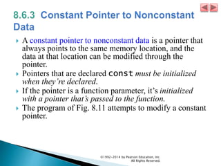  A constant pointer to nonconstant data is a pointer that
always points to the same memory location, and the
data at that location can be modified through the
pointer.
 Pointers that are declared const must be initialized
when they’re declared.
 If the pointer is a function parameter, it’s initialized
with a pointer that’s passed to the function.
 The program of Fig. 8.11 attempts to modify a constant
pointer.
©1992-2014 by Pearson Education, Inc.
All Rights Reserved.
 