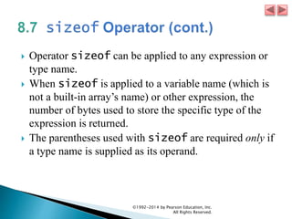  Operator sizeof can be applied to any expression or
type name.
 When sizeof is applied to a variable name (which is
not a built-in array’s name) or other expression, the
number of bytes used to store the specific type of the
expression is returned.
 The parentheses used with sizeof are required only if
a type name is supplied as its operand.
©1992-2014 by Pearson Education, Inc.
All Rights Reserved.
 