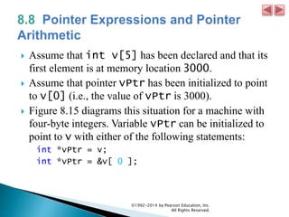  Assume that int v[5] has been declared and that its
first element is at memory location 3000.
 Assume that pointer vPtr has been initialized to point
to v[0] (i.e., the value of vPtr is 3000).
 Figure 8.15 diagrams this situation for a machine with
four-byte integers. Variable vPtr can be initialized to
point to v with either of the following statements:
int *vPtr = v;
int *vPtr = &v[ 0 ];
©1992-2014 by Pearson Education, Inc.
All Rights Reserved.
 