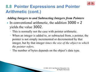 Adding Integers to and Subtracting Integers from Pointers
 In conventional arithmetic, the addition 3000 + 2
yields the value 3002.
◦ This is normally not the case with pointer arithmetic.
◦ When an integer is added to, or subtracted from, a pointer, the
pointer is not simply incremented or decremented by that
integer, but by that integer times the size of the object to which
the pointer refers.
◦ The number of bytes depends on the object’s data type.
©1992-2014 by Pearson Education, Inc.
All Rights Reserved.
 