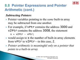 Subtracting Pointers
 Pointer variables pointing to the same built-in array
may be subtracted from one another.
 For example, if vPtr contains the address 3000 and
v2Ptr contains the address 3008, the statement
x = v2Ptr - vPtr;
 would assign to x the number of built-in array elements
from vPtr to v2Ptr—in this case, 2.
 Pointer arithmetic is meaningful only on a pointer that
points to a built-in array.
©1992-2014 by Pearson Education, Inc.
All Rights Reserved.
 