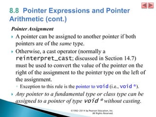 Pointer Assignment
 A pointer can be assigned to another pointer if both
pointers are of the same type.
 Otherwise, a cast operator (normally a
reinterpret_cast; discussed in Section 14.7)
must be used to convert the value of the pointer on the
right of the assignment to the pointer type on the left of
the assignment.
◦ Exception to this rule is the pointer to void (i.e., void *).
 Any pointer to a fundamental type or class type can be
assigned to a pointer of type void * without casting.
©1992-2014 by Pearson Education, Inc.
All Rights Reserved.
 