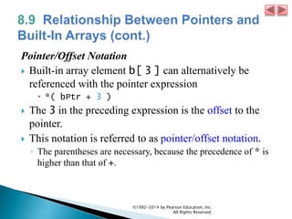 Pointer/Offset Notation
 Built-in array element b[ 3 ] can alternatively be
referenced with the pointer expression
 *( bPtr + 3 )
 The 3 in the preceding expression is the offset to the
pointer.
 This notation is referred to as pointer/offset notation.
◦ The parentheses are necessary, because the precedence of * is
higher than that of +.
©1992-2014 by Pearson Education, Inc.
All Rights Reserved.
 
