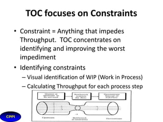 What is Theory of Constraints?
• A system must have a goal on which everything in that
system is evaluated
• Systems function as chains. Strengthening the weakest
link benefits the system the most
• Optimum system performance is
NOT equal to the sum of the
individual process optima
16

 