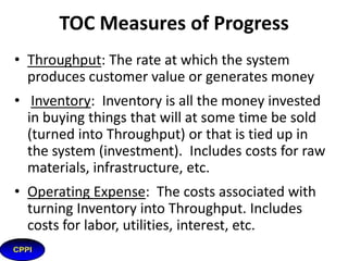 Principles of TOC
• Systems operate in an environment of cause and
effect. Visible problems are usually indicators
(undesirable effects or UDE) of some critical root
cause(s) that must be addressed
• An optimal solution deteriorates over time.
Improvement must be continuous.
• Policy constraints are the most common and most
difficult to break. Policy constraints offer the most
opportunity for system improvement.
17

 