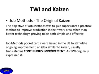 What is TWI?
Job Methods (JM): Structure
for job improvement, listing
each step and questioning
why, what, where, when, wh
o & how which leads to ideas
towards improvement.
JMT taught how to generate
and implement ideas for
continuous improvement.

 
