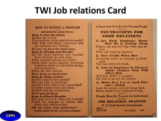 TWI and Kaizen
• Job Methods - The Original Kaizen
The objective of Job Methods was to give supervisors a practical
method to improve production in their work area other than
better technology, proving to be both simple and effective.
Job Methods pocket cards were issued in the US to stimulate
ongoing improvement, an idea similar to kaizen, usually
translated as CONTINUOUS IMPROVEMENT. As TWI originally
expressed it.

 