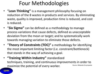 History of CPI
• Roots of Lean: back to early 1900’s
• Henry Ford: continuous flow production, waste
elimination
• TWI: (Training Within Industry), 1940-1945
• Kiichiro Toyoda and Taiichi Ohno: low inventories,
flexibility
• U.S. supermarkets: pull systems
• Shigeo Shingo: mistake proofing, reduced set up times
• Toyota Production System
• MIT and James Womack: bring Lean back to U.S.
• Eli Goldratt: published book “The Goal”, early 1980’s
(TOC)
• Motorola & others: developed Six Sigma early 1990’s

3

NIKE

 