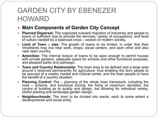 GARDEN CITY BY EBENEZER
HOWARD
 Main Components of Garden City Concept
 Planned Dispersal: The organized outward migration of industries and people to
towns of sufficient size to provide the services, variety of occupations, and level
of culture needed by a balanced cross – section of modern society.
 Limit of Town – size: The growth of towns to be limited, in order that their
inhabitants may live near work, shops, social centers, and each other and also
near open country.
 Amenities: The internal texture of towns to be open enough to permit houses
with private gardens, adequate space for schools and other functional purposes,
and pleasant parks and parkways.
 Town and Country Relationship: The town area to be defined and a large area
around it reserved permanently for agriculture; thus enabling the farm people to
be assured of a nearby market and cultural center, and the town people to have
the benefit of a country situation.
 Planning Control: Pre – planning of the whole town framework, including the
road – scheme, and functional zoning; the fixing of maximum densities; the
control of building as to quality and design, but allowing for individual variety;
skillful planting and landscape garden design.
 Neighbourhoods: The town to be divided into wards, each to some extent a
developmental and social entity.
 