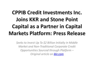 CPPIB Credit Investments Inc.
  Joins KKR and Stone Point
 Capital as a Partner in Capital
Markets Platform: Press Release
   Seeks to Invest Up To $2 Billion Initially in Middle
    Market and Non-Traditional Corporate Credit
      Opportunities Sourced through Platform –
              Original article on kkr.com
 