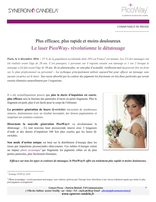 Contact Presse : Patricia Bénitah- P.B Communication
7 Villa des Sablons -92200 Neuilly - sur –Seine –Tel : 09.81.96.88.91 Email : pbcom@pbcommunication.fr
www.syneron-candela.fr
p1	
	
	
COMMUNIQUÉ DE PRESSE
----------------------------------------
Plus efficace, plus rapide et moins douloureux
Le laser PicoWay® révolutionne le détatouage
Paris, le 6 décembre 2016 - 25 % de la population occidentale dont 10% en France1
est tatouée. Les 2/3 des tatouages ont
été réalisés avant l'âge de 20 ans. C’est pourquoi, 1 personne sur 3 regrette ensuite son tatouage et 1 sur 2 lorsque le
tatouage a été fait avant l'âge de 16 ans. Ils ne plaisent plus, ne sont plus d’actualité, vieillissent mal ou peuvent être un frein
sur le plan professionnel ou personnel – La technique principalement utilisée aujourd’hui pour effacer un tatouage sans
aucune cicatrice est le laser. Son rayon absorbé par la couleur des pigments les fractionne en très fines particules qui seront
ensuite éliminées naturellement par l’organisme.
Il a été scientifiquement prouvé que plus la durée d’impulsion est courte,
plus efficace sera la fracture des particules d’encre en petits fragments. Plus le
fragment est petit, plus il est facile pour le corps de l’éliminer.
La première génération de lasers Q-switchés nécessitait de nombreuses
séances, douloureuses avec un résultat incomplet, des lésions pigmentaires et
inopérant sur certaines couleurs.
Désormais la nouvelle génération PicoWay® va révolutionner le
détatouage – Ce tout nouveau laser picoseconde innove avec 3 longueurs
d’onde et des durées d’impulsion 100 fois plus courtes que les lasers Q-
switchés.
Son mode d’action unique est basé sur la distribution d’énergie dans les
tissus par impulsions picosecondes ultra-courtes. Ces rafales d’énergie créent
un impact photo acoustique2
qui fragmente les pigments cibles en de plus
petites particules, plus facilement éliminées.
Efficace sur tous les types et couleurs de tatouages, le PicoWay® offre un traitement plus rapide et moins douloureux.
																																																								
1
Sondage IFOP de 2010
2
Photo acoustique : action purement mécanique, sans chaleur, générée par l'énergie laser distribuée à une vitesse tellement rapide que même le plus
petit pigment est fragmenté.
	
 