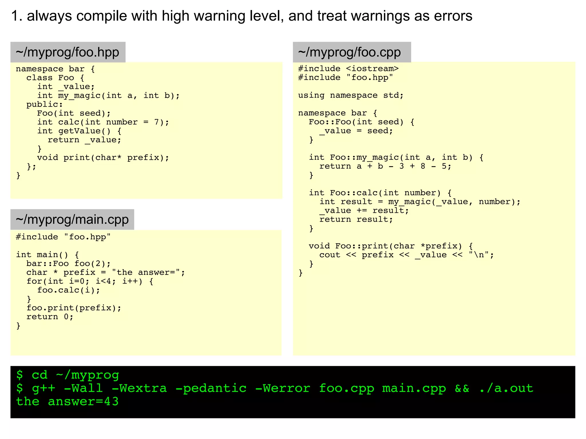 1. always compile with high warning level, and treat warnings as errors

~/myprog/foo.hpp                            ~/myprog/foo.cpp
namespace bar {                             #include <iostream>
  class Foo {                               #include "foo.hpp"
     int _value;
     int my_magic(int a, int b);            using namespace std;
  public:
     Foo(int seed);                         namespace bar {
     int calc(int number = 7);                Foo::Foo(int seed) {
     int getValue() {                           _value = seed;
       return _value;                         }
     }
     void print(char* prefix);                  int Foo::my_magic(int a, int b) {
  };                                              return a + b - 3 + 8 - 5;
}                                               }

                                                int Foo::calc(int number) {
                                                  int result = my_magic(_value, number);
                                                  _value += result;
~/myprog/main.cpp                                 return result;
                                                }
#include "foo.hpp"
                                                void Foo::print(char *prefix) {
int main() {                                      cout << prefix << _value << "n";
  bar::Foo foo(2);                              }
  char * prefix = "the answer=";            }
  for(int i=0; i<4; i++) {
    foo.calc(i);
  }
  foo.print(prefix);
  return 0;
}




$ cd ~/myprog
$ g++ -Wall -Wextra -pedantic -Werror foo.cpp main.cpp && ./a.out
the answer=43
 