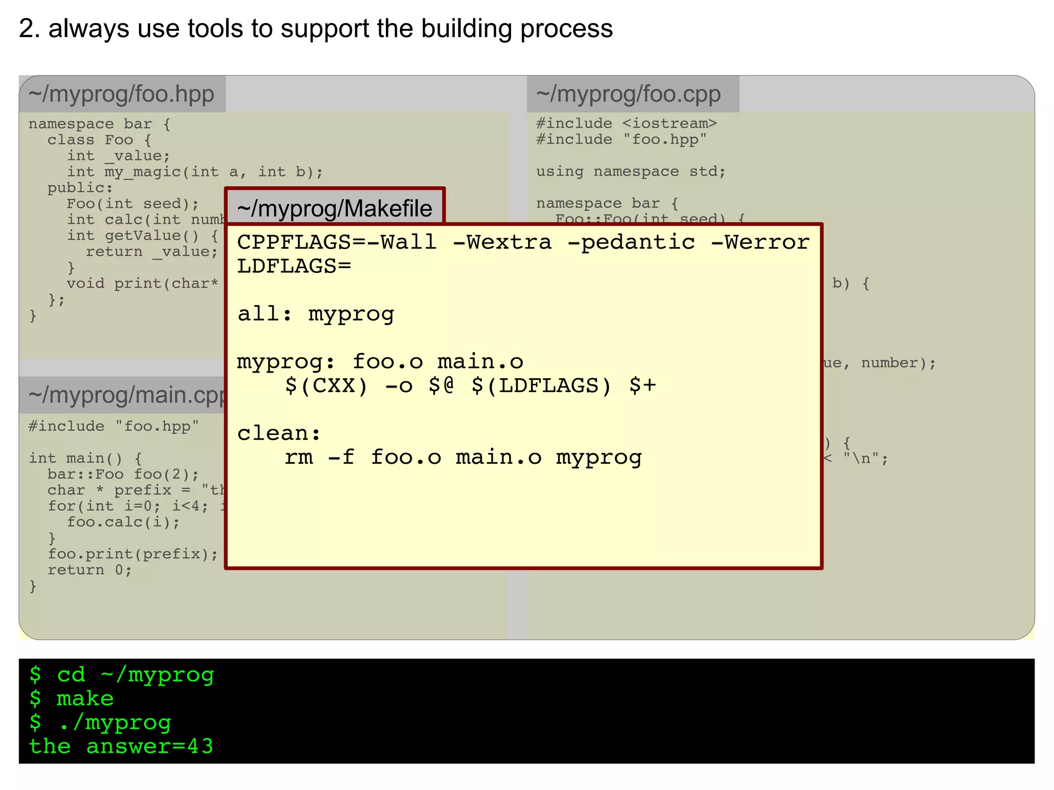 2. always use tools to support the building process

~/myprog/foo.hpp                                 ~/myprog/foo.cpp
namespace bar {                                  #include <iostream>
  class Foo {                                    #include "foo.hpp"
     int _value;
     int my_magic(int a, int b);                 using namespace std;
  public:
     Foo(int seed);
                       ~/myprog/Makefile
     int calc(int number = 7);
                                                 namespace bar {
                                                   Foo::Foo(int seed) {
     int getValue() {                                 _value = seed;
       return _value; CPPFLAGS=-Wall       -Wextra } -pedantic -Werror
     }                 LDFLAGS=
     void print(char* prefix);                       int Foo::my_magic(int a, int b) {
  };                                                   return a + b - 3 + 8 - 5;
}                      all: myprog                   }

                                                     int Foo::calc(int number) {
                  myprog: foo.o main.o   int result = my_magic(_value,               number);

~/myprog/main.cpp    $(CXX) -o $@ $(LDFLAGS) $+ result;
                                         _value +=
                                         return result;
                                                     }
#include "foo.hpp"
                     clean:                void Foo::print(char *prefix)           {
int main() {            rm -f foo.o main.o myprog prefix << _value <<
                                             cout <<                               "n";
  bar::Foo foo(2);                                   }
  char * prefix = "the answer=";                 }
  for(int i=0; i<4; i++) {
    foo.calc(i);
  }
  foo.print(prefix);
  return 0;
}




$ cd ~/myprog
$ make
$ ./myprog
the answer=43
 