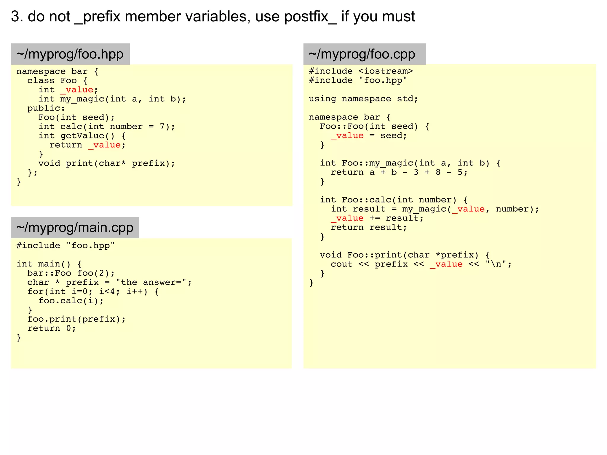 3. do not _prefix member variables, use postfix_ if you must

~/myprog/foo.hpp                            ~/myprog/foo.cpp
namespace bar {                             #include <iostream>
  class Foo {                               #include "foo.hpp"
     int _value;
     int my_magic(int a, int b);            using namespace std;
  public:
     Foo(int seed);                         namespace bar {
     int calc(int number = 7);                Foo::Foo(int seed) {
     int getValue() {                           _value = seed;
       return _value;                         }
     }
     void print(char* prefix);                  int Foo::my_magic(int a, int b) {
  };                                              return a + b - 3 + 8 - 5;
}                                               }

                                                int Foo::calc(int number) {
                                                  int result = my_magic(_value, number);
                                                  _value += result;
~/myprog/main.cpp                                 return result;
                                                }
#include "foo.hpp"
                                                void Foo::print(char *prefix) {
int main() {                                      cout << prefix << _value << "n";
  bar::Foo foo(2);                              }
  char * prefix = "the answer=";            }
  for(int i=0; i<4; i++) {
    foo.calc(i);
  }
  foo.print(prefix);
  return 0;
}
 