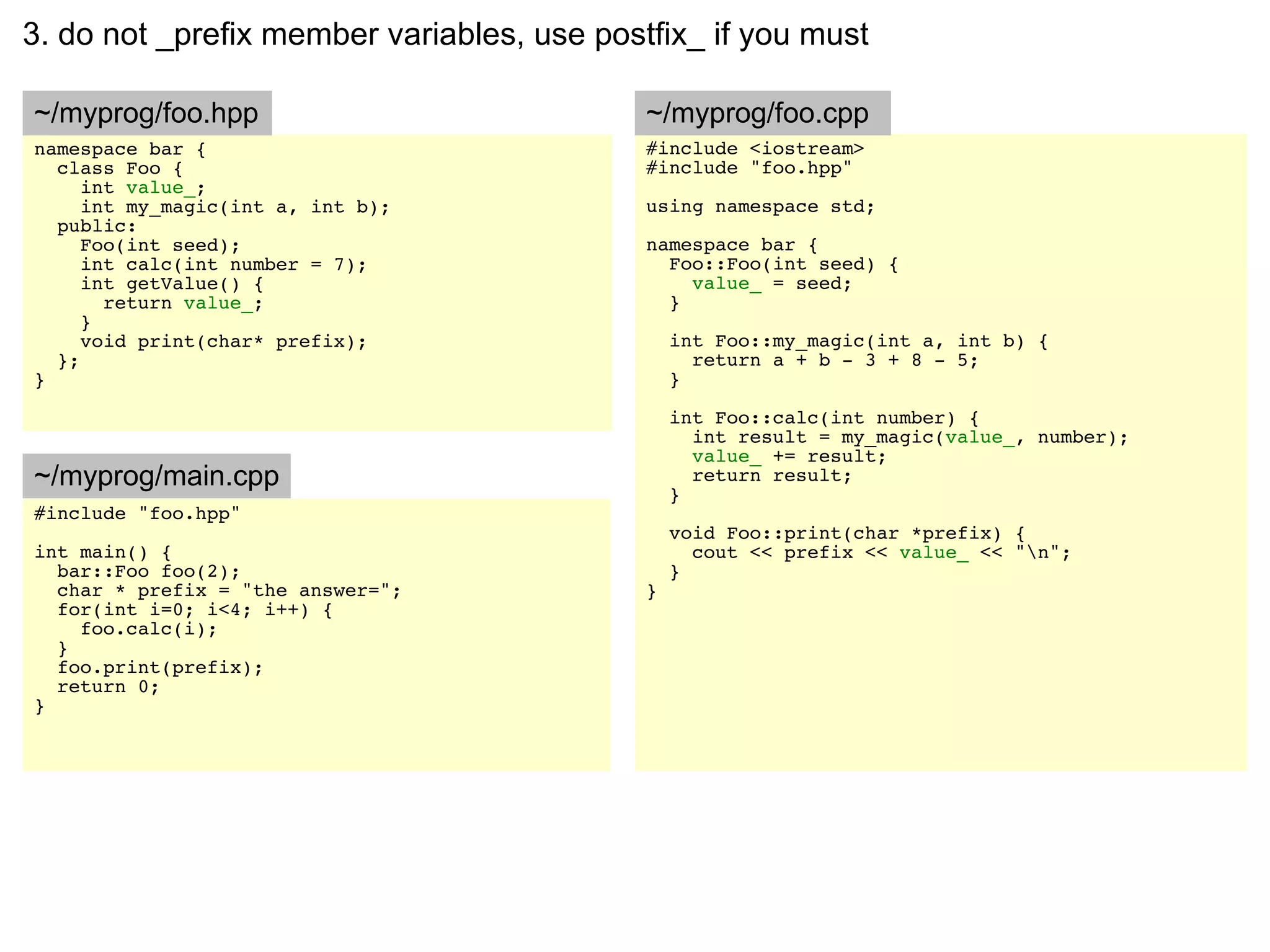 3. do not _prefix member variables, use postfix_ if you must

~/myprog/foo.hpp                            ~/myprog/foo.cpp
namespace bar {                             #include <iostream>
  class Foo {                               #include "foo.hpp"
     int value_;
     int my_magic(int a, int b);            using namespace std;
  public:
     Foo(int seed);                         namespace bar {
     int calc(int number = 7);                Foo::Foo(int seed) {
     int getValue() {                           value_ = seed;
       return value_;                         }
     }
     void print(char* prefix);                  int Foo::my_magic(int a, int b) {
  };                                              return a + b - 3 + 8 - 5;
}                                               }

                                                int Foo::calc(int number) {
                                                  int result = my_magic(value_, number);
                                                  value_ += result;
~/myprog/main.cpp                                 return result;
                                                }
#include "foo.hpp"
                                                void Foo::print(char *prefix) {
int main() {                                      cout << prefix << value_ << "n";
  bar::Foo foo(2);                              }
  char * prefix = "the answer=";            }
  for(int i=0; i<4; i++) {
    foo.calc(i);
  }
  foo.print(prefix);
  return 0;
}
 