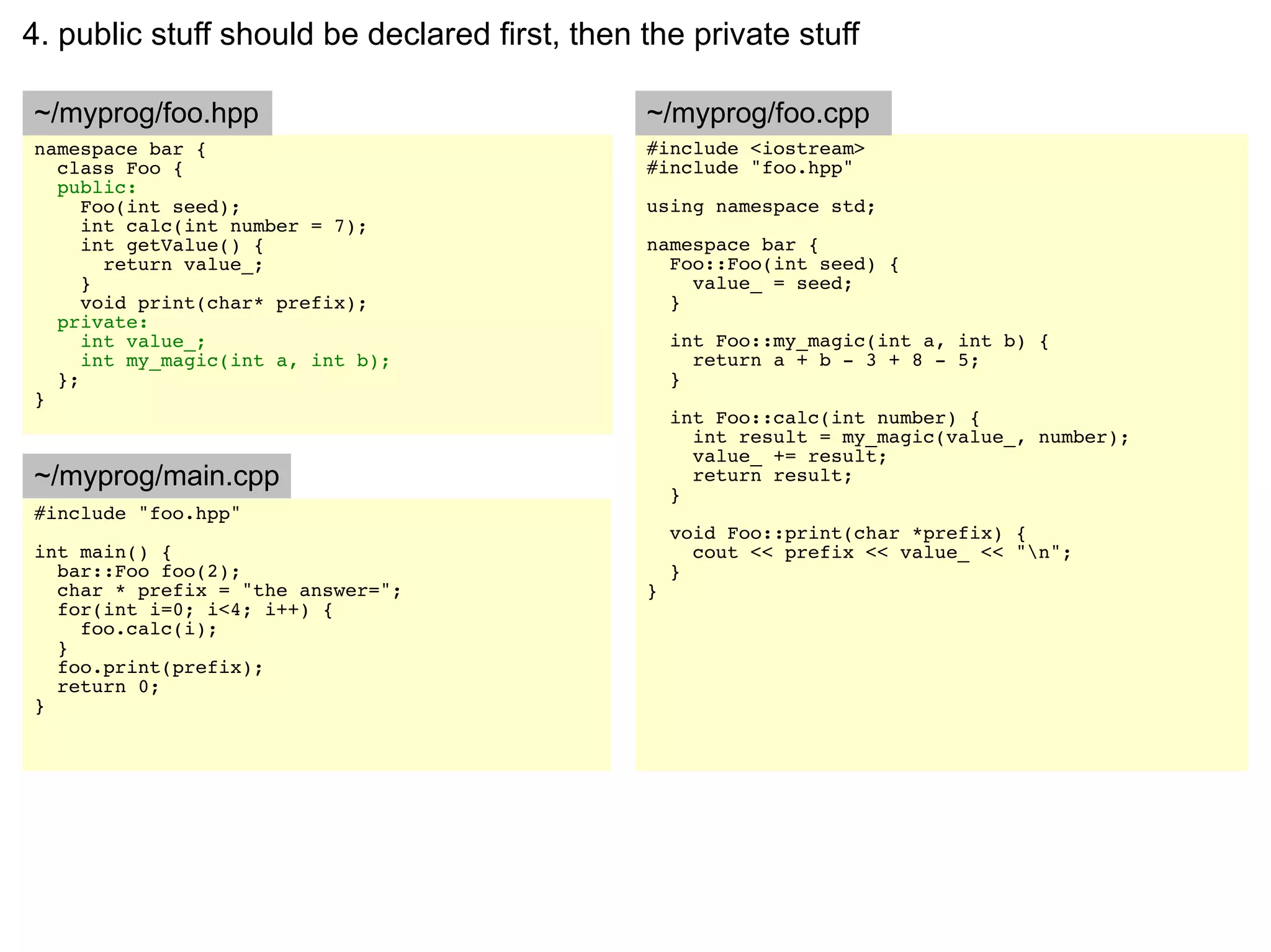 4. public stuff should be declared first, then the private stuff

~/myprog/foo.hpp                               ~/myprog/foo.cpp
namespace bar {                                #include <iostream>
  class Foo {                                  #include "foo.hpp"
  public:
     Foo(int seed);                            using namespace std;
     int calc(int number = 7);
     int getValue() {                          namespace bar {
       return value_;                            Foo::Foo(int seed) {
     }                                             value_ = seed;
     void print(char* prefix);                   }
  private:
     int value_;                                   int Foo::my_magic(int a, int b) {
     int my_magic(int a, int b);                     return a + b - 3 + 8 - 5;
  };                                               }
}
                                                   int Foo::calc(int number) {
                                                     int result = my_magic(value_, number);
                                                     value_ += result;
~/myprog/main.cpp                                    return result;
                                                   }
#include "foo.hpp"
                                                   void Foo::print(char *prefix) {
int main() {                                         cout << prefix << value_ << "n";
  bar::Foo foo(2);                                 }
  char * prefix = "the answer=";               }
  for(int i=0; i<4; i++) {
    foo.calc(i);
  }
  foo.print(prefix);
  return 0;
}
 
