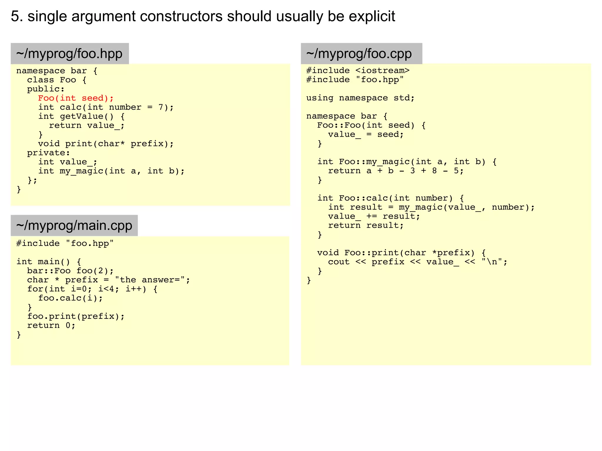5. single argument constructors should usually be explicit

~/myprog/foo.hpp                            ~/myprog/foo.cpp
namespace bar {                             #include <iostream>
  class Foo {                               #include "foo.hpp"
  public:
     Foo(int seed);                         using namespace std;
     int calc(int number = 7);
     int getValue() {                       namespace bar {
       return value_;                         Foo::Foo(int seed) {
     }                                          value_ = seed;
     void print(char* prefix);                }
  private:
     int value_;                                int Foo::my_magic(int a, int b) {
     int my_magic(int a, int b);                  return a + b - 3 + 8 - 5;
  };                                            }
}
                                                int Foo::calc(int number) {
                                                  int result = my_magic(value_, number);
                                                  value_ += result;
~/myprog/main.cpp                                 return result;
                                                }
#include "foo.hpp"
                                                void Foo::print(char *prefix) {
int main() {                                      cout << prefix << value_ << "n";
  bar::Foo foo(2);                              }
  char * prefix = "the answer=";            }
  for(int i=0; i<4; i++) {
    foo.calc(i);
  }
  foo.print(prefix);
  return 0;
}
 