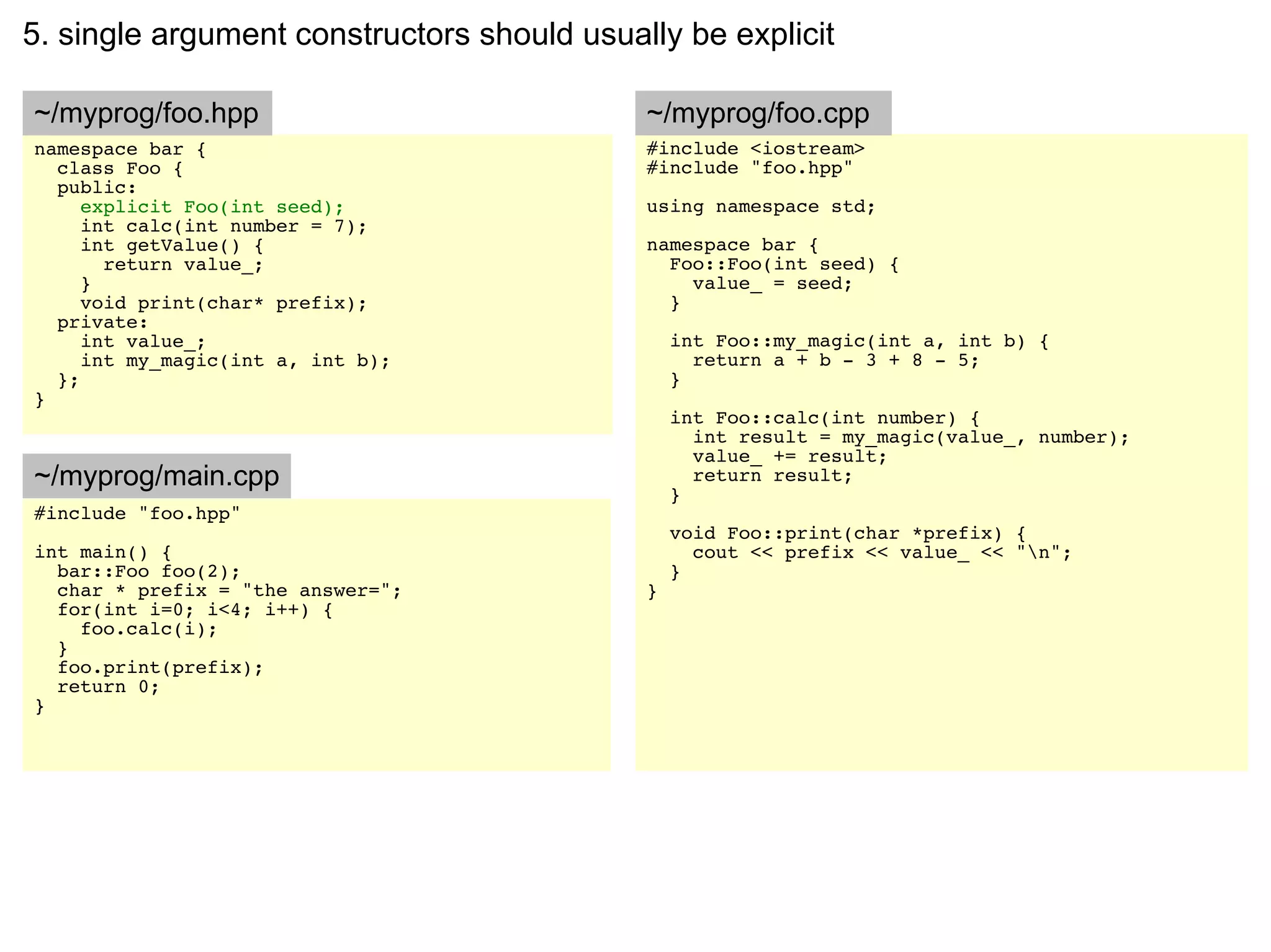 5. single argument constructors should usually be explicit

~/myprog/foo.hpp                            ~/myprog/foo.cpp
namespace bar {                             #include <iostream>
  class Foo {                               #include "foo.hpp"
  public:
     explicit Foo(int seed);                using namespace std;
     int calc(int number = 7);
     int getValue() {                       namespace bar {
       return value_;                         Foo::Foo(int seed) {
     }                                          value_ = seed;
     void print(char* prefix);                }
  private:
     int value_;                                int Foo::my_magic(int a, int b) {
     int my_magic(int a, int b);                  return a + b - 3 + 8 - 5;
  };                                            }
}
                                                int Foo::calc(int number) {
                                                  int result = my_magic(value_, number);
                                                  value_ += result;
~/myprog/main.cpp                                 return result;
                                                }
#include "foo.hpp"
                                                void Foo::print(char *prefix) {
int main() {                                      cout << prefix << value_ << "n";
  bar::Foo foo(2);                              }
  char * prefix = "the answer=";            }
  for(int i=0; i<4; i++) {
    foo.calc(i);
  }
  foo.print(prefix);
  return 0;
}
 