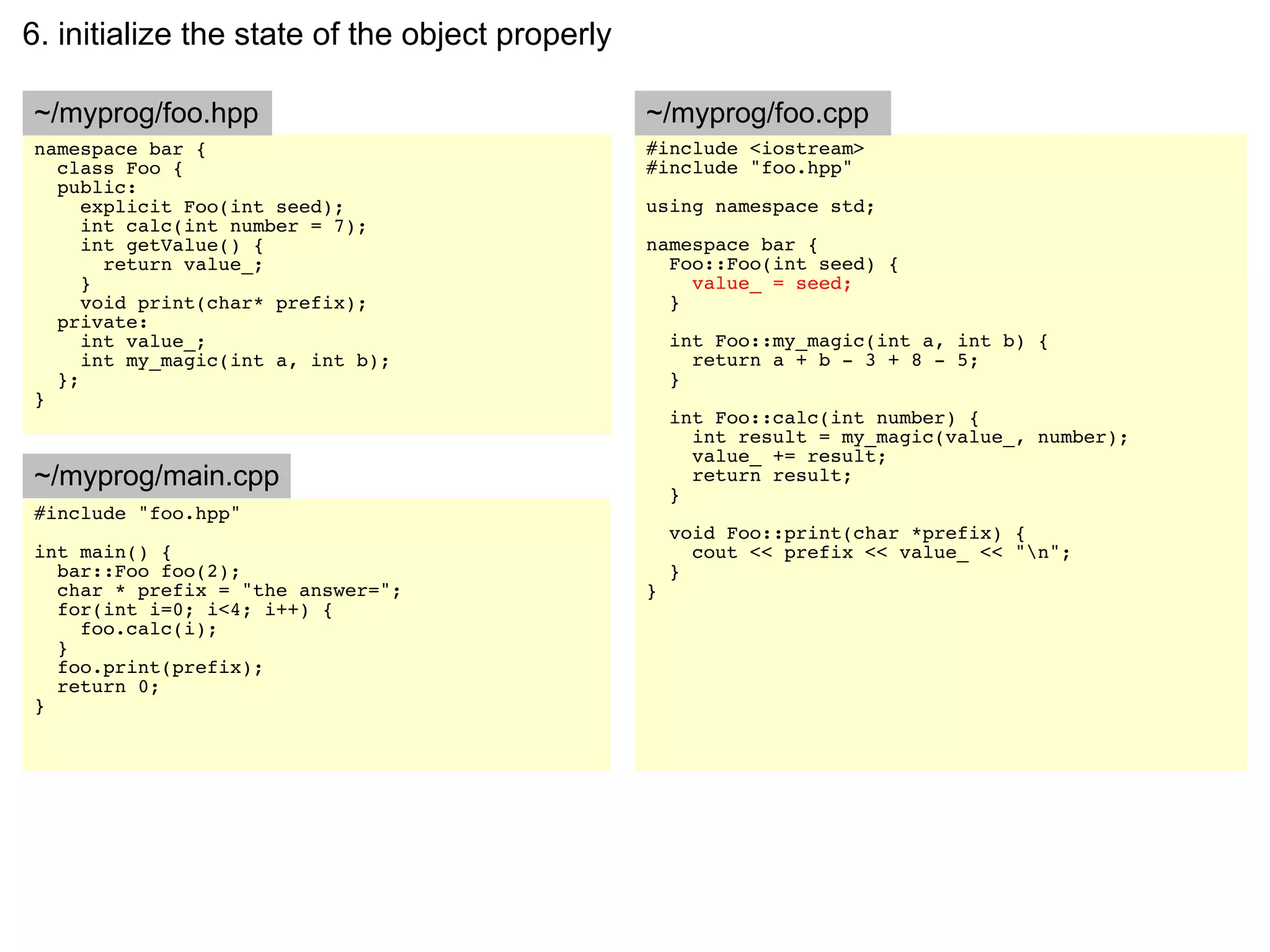 6. initialize the state of the object properly

~/myprog/foo.hpp                                 ~/myprog/foo.cpp
namespace bar {                                  #include <iostream>
  class Foo {                                    #include "foo.hpp"
  public:
     explicit Foo(int seed);                     using namespace std;
     int calc(int number = 7);
     int getValue() {                            namespace bar {
       return value_;                              Foo::Foo(int seed) {
     }                                               value_ = seed;
     void print(char* prefix);                     }
  private:
     int value_;                                     int Foo::my_magic(int a, int b) {
     int my_magic(int a, int b);                       return a + b - 3 + 8 - 5;
  };                                                 }
}
                                                     int Foo::calc(int number) {
                                                       int result = my_magic(value_, number);
                                                       value_ += result;
~/myprog/main.cpp                                      return result;
                                                     }
#include "foo.hpp"
                                                     void Foo::print(char *prefix) {
int main() {                                           cout << prefix << value_ << "n";
  bar::Foo foo(2);                                   }
  char * prefix = "the answer=";                 }
  for(int i=0; i<4; i++) {
    foo.calc(i);
  }
  foo.print(prefix);
  return 0;
}
 