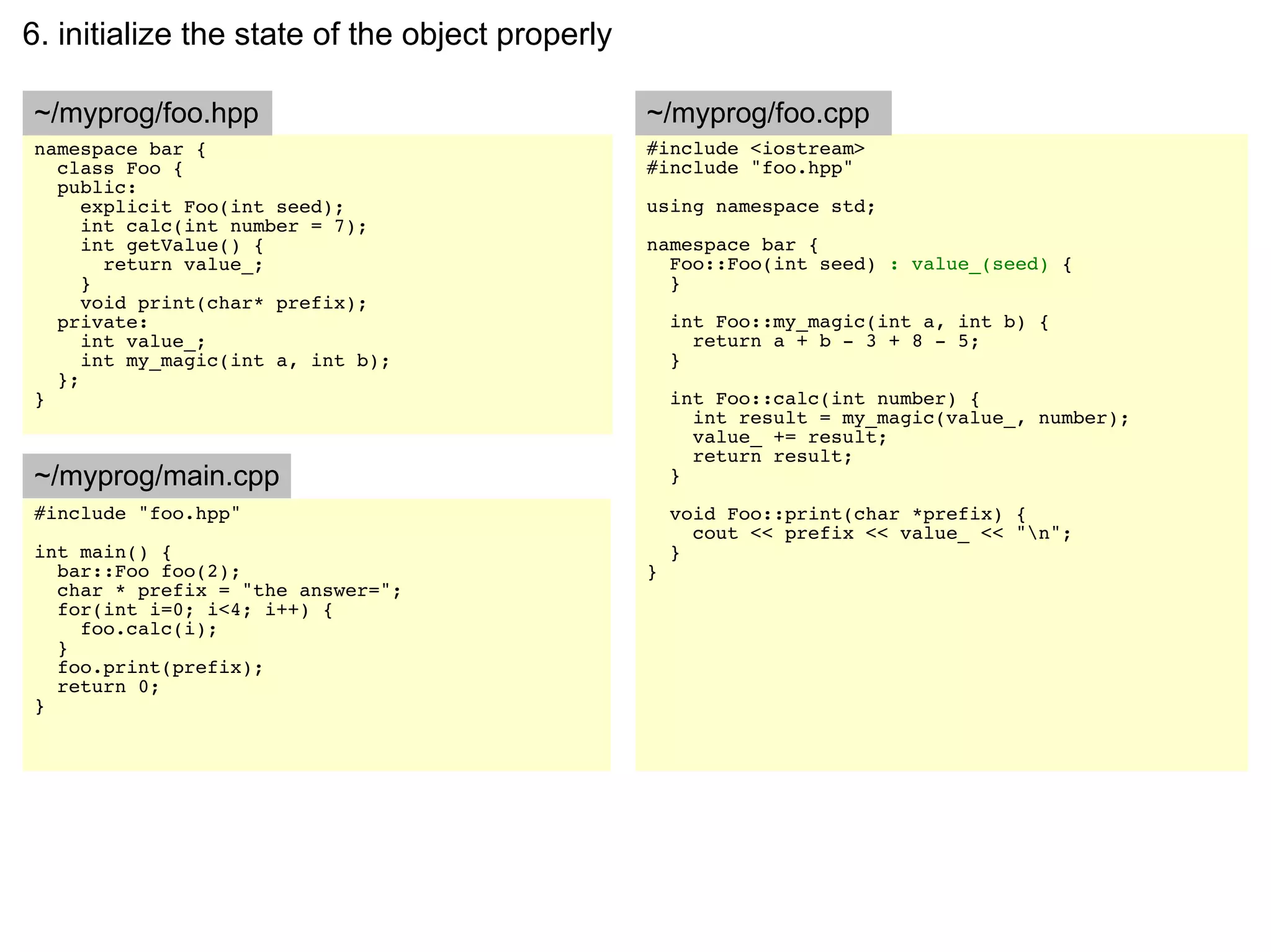 6. initialize the state of the object properly

~/myprog/foo.hpp                                 ~/myprog/foo.cpp
namespace bar {                                  #include <iostream>
  class Foo {                                    #include "foo.hpp"
  public:
     explicit Foo(int seed);                     using namespace std;
     int calc(int number = 7);
     int getValue() {                            namespace bar {
       return value_;                              Foo::Foo(int seed) : value_(seed) {
     }                                             }
     void print(char* prefix);
  private:                                           int Foo::my_magic(int a, int b) {
     int value_;                                       return a + b - 3 + 8 - 5;
     int my_magic(int a, int b);                     }
  };
}                                                    int Foo::calc(int number) {
                                                       int result = my_magic(value_, number);
                                                       value_ += result;
                                                       return result;
~/myprog/main.cpp                                    }
#include "foo.hpp"                                   void Foo::print(char *prefix) {
                                                       cout << prefix << value_ << "n";
int main() {                                         }
  bar::Foo foo(2);                               }
  char * prefix = "the answer=";
  for(int i=0; i<4; i++) {
    foo.calc(i);
  }
  foo.print(prefix);
  return 0;
}
 
