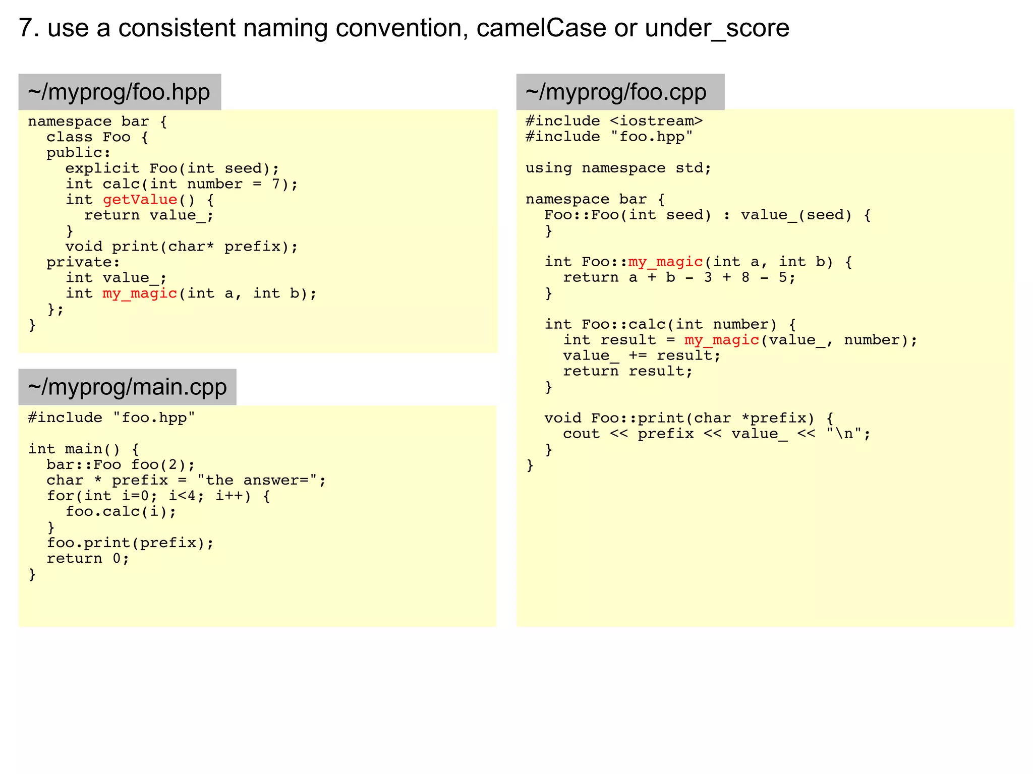 7. use a consistent naming convention, camelCase or under_score

~/myprog/foo.hpp                         ~/myprog/foo.cpp
namespace bar {                          #include <iostream>
  class Foo {                            #include "foo.hpp"
  public:
     explicit Foo(int seed);             using namespace std;
     int calc(int number = 7);
     int getValue() {                    namespace bar {
       return value_;                      Foo::Foo(int seed) : value_(seed) {
     }                                     }
     void print(char* prefix);
  private:                                   int Foo::my_magic(int a, int b) {
     int value_;                               return a + b - 3 + 8 - 5;
     int my_magic(int a, int b);             }
  };
}                                            int Foo::calc(int number) {
                                               int result = my_magic(value_, number);
                                               value_ += result;
                                               return result;
~/myprog/main.cpp                            }
#include "foo.hpp"                           void Foo::print(char *prefix) {
                                               cout << prefix << value_ << "n";
int main() {                                 }
  bar::Foo foo(2);                       }
  char * prefix = "the answer=";
  for(int i=0; i<4; i++) {
    foo.calc(i);
  }
  foo.print(prefix);
  return 0;
}
 