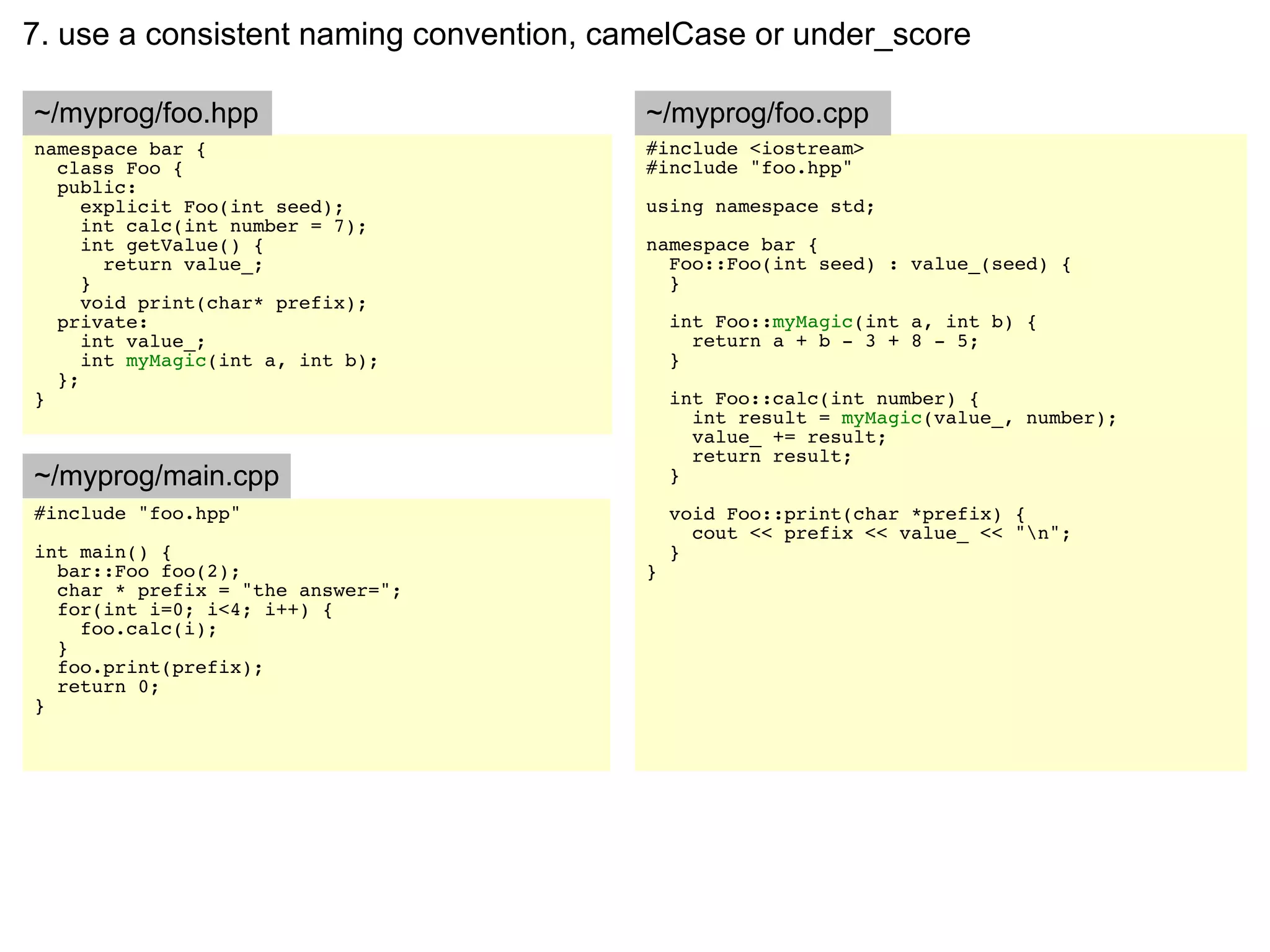 7. use a consistent naming convention, camelCase or under_score

~/myprog/foo.hpp                         ~/myprog/foo.cpp
namespace bar {                          #include <iostream>
  class Foo {                            #include "foo.hpp"
  public:
     explicit Foo(int seed);             using namespace std;
     int calc(int number = 7);
     int getValue() {                    namespace bar {
       return value_;                      Foo::Foo(int seed) : value_(seed) {
     }                                     }
     void print(char* prefix);
  private:                                   int Foo::myMagic(int a, int b) {
     int value_;                               return a + b - 3 + 8 - 5;
     int myMagic(int a, int b);              }
  };
}                                            int Foo::calc(int number) {
                                               int result = myMagic(value_, number);
                                               value_ += result;
                                               return result;
~/myprog/main.cpp                            }
#include "foo.hpp"                           void Foo::print(char *prefix) {
                                               cout << prefix << value_ << "n";
int main() {                                 }
  bar::Foo foo(2);                       }
  char * prefix = "the answer=";
  for(int i=0; i<4; i++) {
    foo.calc(i);
  }
  foo.print(prefix);
  return 0;
}
 