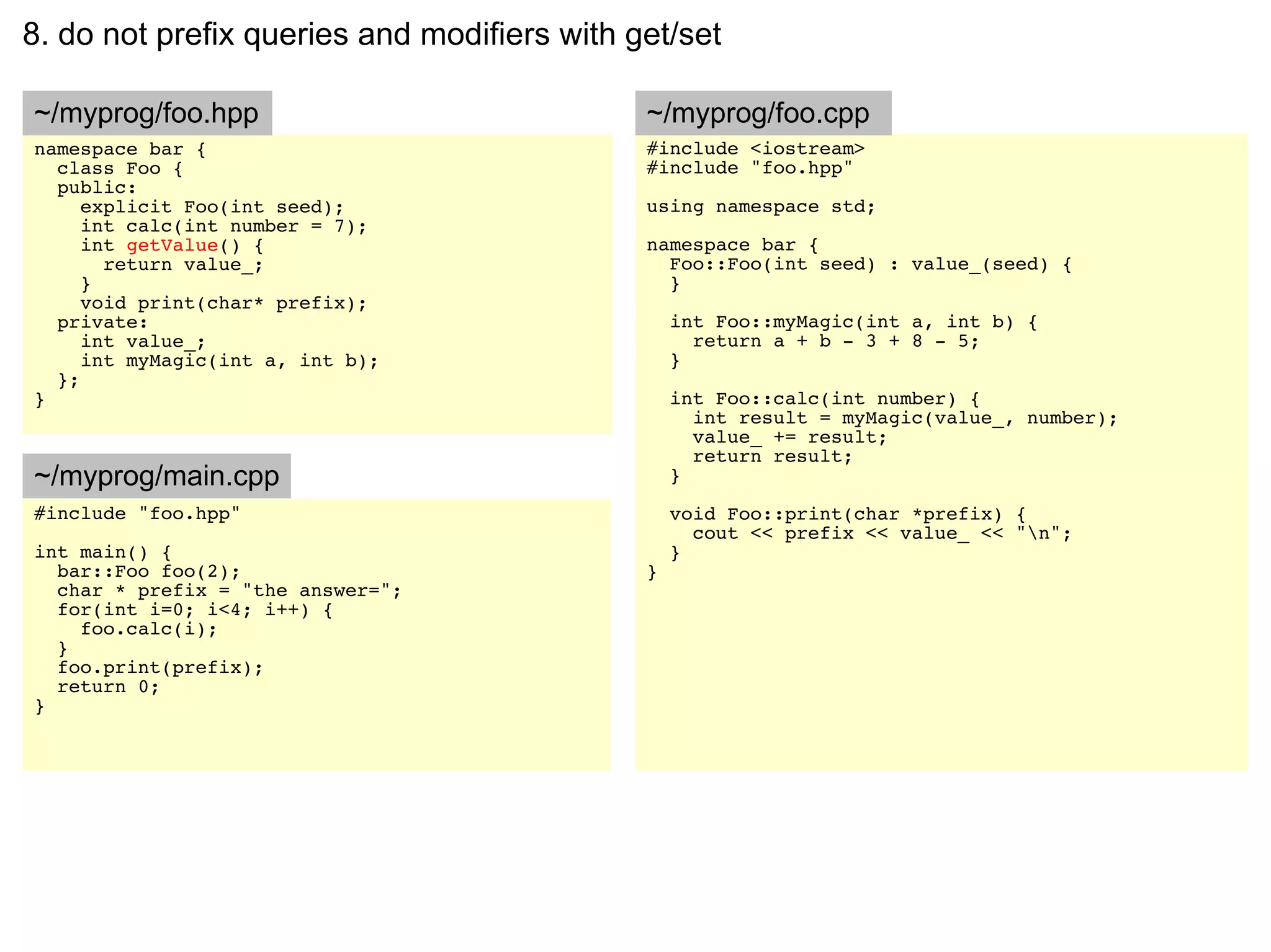 8. do not prefix queries and modifiers with get/set

~/myprog/foo.hpp                             ~/myprog/foo.cpp
namespace bar {                              #include <iostream>
  class Foo {                                #include "foo.hpp"
  public:
     explicit Foo(int seed);                 using namespace std;
     int calc(int number = 7);
     int getValue() {                        namespace bar {
       return value_;                          Foo::Foo(int seed) : value_(seed) {
     }                                         }
     void print(char* prefix);
  private:                                       int Foo::myMagic(int a, int b) {
     int value_;                                   return a + b - 3 + 8 - 5;
     int myMagic(int a, int b);                  }
  };
}                                                int Foo::calc(int number) {
                                                   int result = myMagic(value_, number);
                                                   value_ += result;
                                                   return result;
~/myprog/main.cpp                                }
#include "foo.hpp"                               void Foo::print(char *prefix) {
                                                   cout << prefix << value_ << "n";
int main() {                                     }
  bar::Foo foo(2);                           }
  char * prefix = "the answer=";
  for(int i=0; i<4; i++) {
    foo.calc(i);
  }
  foo.print(prefix);
  return 0;
}
 