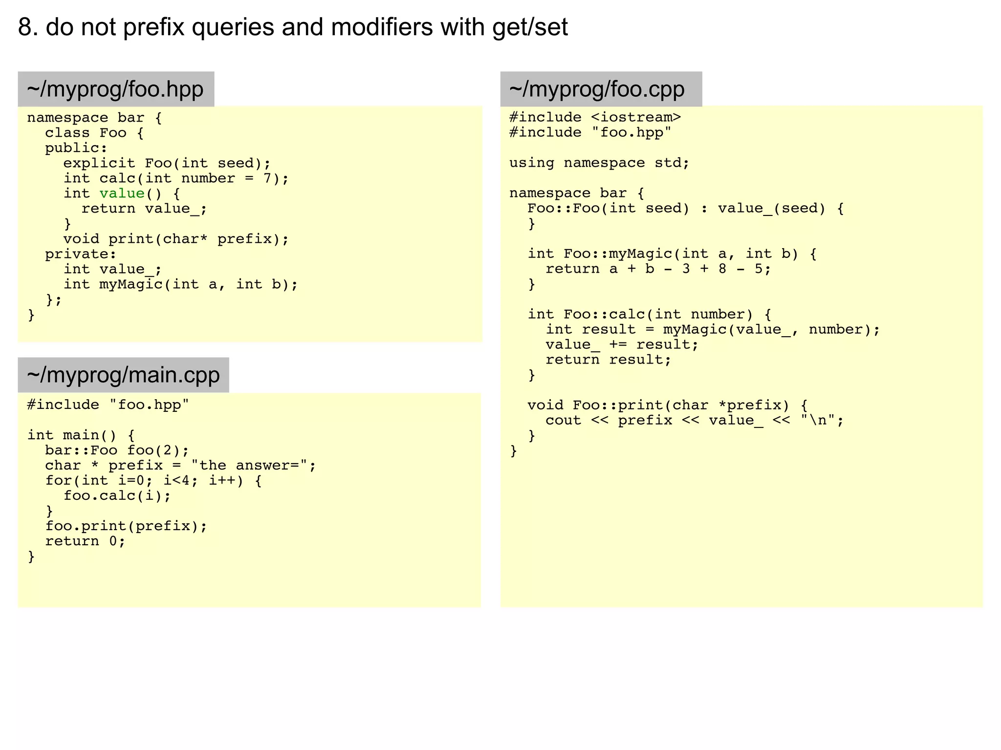 8. do not prefix queries and modifiers with get/set

~/myprog/foo.hpp                             ~/myprog/foo.cpp
namespace bar {                              #include <iostream>
  class Foo {                                #include "foo.hpp"
  public:
     explicit Foo(int seed);                 using namespace std;
     int calc(int number = 7);
     int value() {                           namespace bar {
       return value_;                          Foo::Foo(int seed) : value_(seed) {
     }                                         }
     void print(char* prefix);
  private:                                       int Foo::myMagic(int a, int b) {
     int value_;                                   return a + b - 3 + 8 - 5;
     int myMagic(int a, int b);                  }
  };
}                                                int Foo::calc(int number) {
                                                   int result = myMagic(value_, number);
                                                   value_ += result;
                                                   return result;
~/myprog/main.cpp                                }
#include "foo.hpp"                               void Foo::print(char *prefix) {
                                                   cout << prefix << value_ << "n";
int main() {                                     }
  bar::Foo foo(2);                           }
  char * prefix = "the answer=";
  for(int i=0; i<4; i++) {
    foo.calc(i);
  }
  foo.print(prefix);
  return 0;
}
 