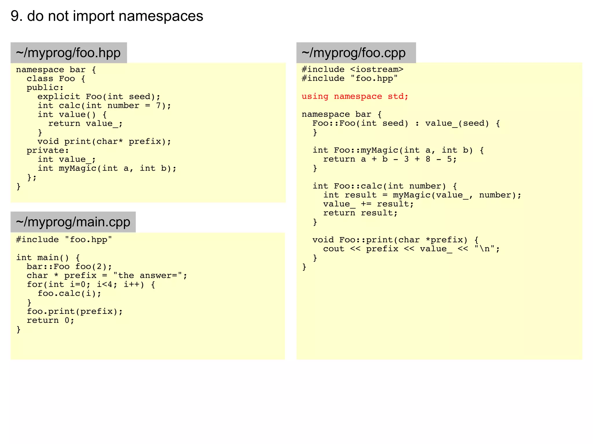 9. do not import namespaces

~/myprog/foo.hpp                   ~/myprog/foo.cpp
namespace bar {                    #include <iostream>
  class Foo {                      #include "foo.hpp"
  public:
     explicit Foo(int seed);       using namespace std;
     int calc(int number = 7);
     int value() {                 namespace bar {
       return value_;                Foo::Foo(int seed) : value_(seed) {
     }                               }
     void print(char* prefix);
  private:                             int Foo::myMagic(int a, int b) {
     int value_;                         return a + b - 3 + 8 - 5;
     int myMagic(int a, int b);        }
  };
}                                      int Foo::calc(int number) {
                                         int result = myMagic(value_, number);
                                         value_ += result;
                                         return result;
~/myprog/main.cpp                      }
#include "foo.hpp"                     void Foo::print(char *prefix) {
                                         cout << prefix << value_ << "n";
int main() {                           }
  bar::Foo foo(2);                 }
  char * prefix = "the answer=";
  for(int i=0; i<4; i++) {
    foo.calc(i);
  }
  foo.print(prefix);
  return 0;
}
 