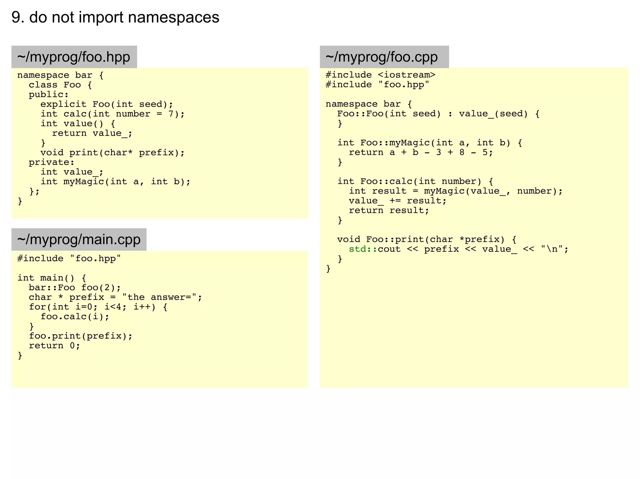 9. do not import namespaces

~/myprog/foo.hpp                   ~/myprog/foo.cpp
namespace bar {                    #include <iostream>
  class Foo {                      #include "foo.hpp"
  public:
     explicit Foo(int seed);       namespace bar {
     int calc(int number = 7);       Foo::Foo(int seed) : value_(seed) {
     int value() {                   }
       return value_;
     }                                 int Foo::myMagic(int a, int b) {
     void print(char* prefix);           return a + b - 3 + 8 - 5;
  private:                             }
     int value_;
     int myMagic(int a, int b);        int Foo::calc(int number) {
  };                                     int result = myMagic(value_, number);
}                                        value_ += result;
                                         return result;
                                       }

~/myprog/main.cpp                      void Foo::print(char *prefix) {
                                         std::cout << prefix << value_ << "n";
#include "foo.hpp"                     }
                                   }
int main() {
  bar::Foo foo(2);
  char * prefix = "the answer=";
  for(int i=0; i<4; i++) {
    foo.calc(i);
  }
  foo.print(prefix);
  return 0;
}
 