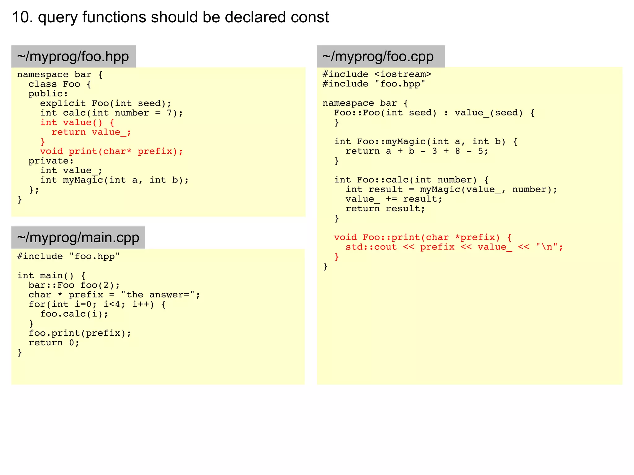 10. query functions should be declared const

~/myprog/foo.hpp                           ~/myprog/foo.cpp
namespace bar {                            #include <iostream>
  class Foo {                              #include "foo.hpp"
  public:
     explicit Foo(int seed);               namespace bar {
     int calc(int number = 7);               Foo::Foo(int seed) : value_(seed) {
     int value() {                           }
       return value_;
     }                                         int Foo::myMagic(int a, int b) {
     void print(char* prefix);                   return a + b - 3 + 8 - 5;
  private:                                     }
     int value_;
     int myMagic(int a, int b);                int Foo::calc(int number) {
  };                                             int result = myMagic(value_, number);
}                                                value_ += result;
                                                 return result;
                                               }

~/myprog/main.cpp                              void Foo::print(char *prefix) {
                                                 std::cout << prefix << value_ << "n";
#include "foo.hpp"                             }
                                           }
int main() {
  bar::Foo foo(2);
  char * prefix = "the answer=";
  for(int i=0; i<4; i++) {
    foo.calc(i);
  }
  foo.print(prefix);
  return 0;
}
 