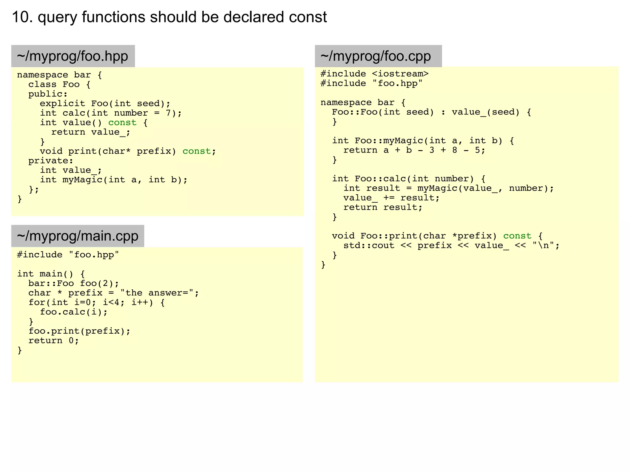 10. query functions should be declared const

~/myprog/foo.hpp                           ~/myprog/foo.cpp
namespace bar {                            #include <iostream>
  class Foo {                              #include "foo.hpp"
  public:
     explicit Foo(int seed);               namespace bar {
     int calc(int number = 7);               Foo::Foo(int seed) : value_(seed) {
     int value() const {                     }
       return value_;
     }                                         int Foo::myMagic(int a, int b) {
     void print(char* prefix) const;             return a + b - 3 + 8 - 5;
  private:                                     }
     int value_;
     int myMagic(int a, int b);                int Foo::calc(int number) {
  };                                             int result = myMagic(value_, number);
}                                                value_ += result;
                                                 return result;
                                               }

~/myprog/main.cpp                              void Foo::print(char *prefix) const {
                                                 std::cout << prefix << value_ << "n";
#include "foo.hpp"                             }
                                           }
int main() {
  bar::Foo foo(2);
  char * prefix = "the answer=";
  for(int i=0; i<4; i++) {
    foo.calc(i);
  }
  foo.print(prefix);
  return 0;
}
 