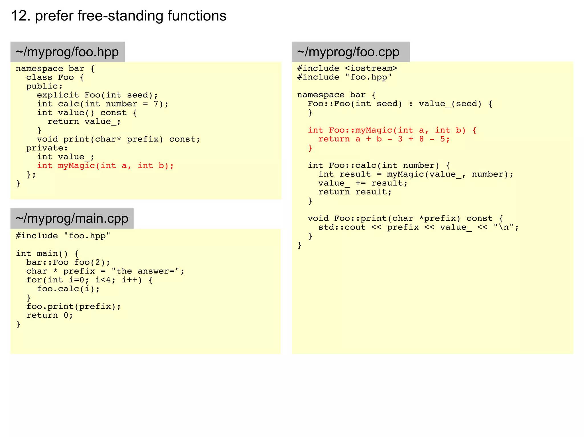 12. prefer free-standing functions

~/myprog/foo.hpp                       ~/myprog/foo.cpp
namespace bar {                        #include <iostream>
  class Foo {                          #include "foo.hpp"
  public:
     explicit Foo(int seed);           namespace bar {
     int calc(int number = 7);           Foo::Foo(int seed) : value_(seed) {
     int value() const {                 }
       return value_;
     }                                     int Foo::myMagic(int a, int b) {
     void print(char* prefix) const;         return a + b - 3 + 8 - 5;
  private:                                 }
     int value_;
     int myMagic(int a, int b);            int Foo::calc(int number) {
  };                                         int result = myMagic(value_, number);
}                                            value_ += result;
                                             return result;
                                           }

~/myprog/main.cpp                          void Foo::print(char *prefix) const {
                                             std::cout << prefix << value_ << "n";
#include "foo.hpp"                         }
                                       }
int main() {
  bar::Foo foo(2);
  char * prefix = "the answer=";
  for(int i=0; i<4; i++) {
    foo.calc(i);
  }
  foo.print(prefix);
  return 0;
}
 