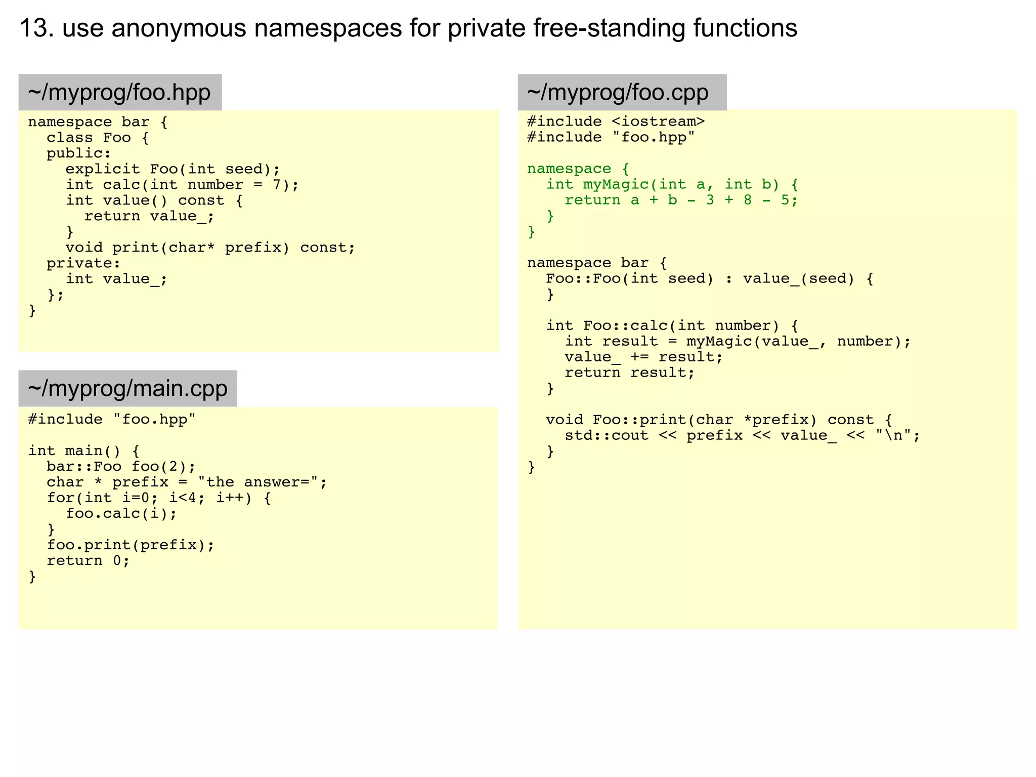 13. use anonymous namespaces for private free-standing functions

~/myprog/foo.hpp                         ~/myprog/foo.cpp
namespace bar {                          #include <iostream>
  class Foo {                            #include "foo.hpp"
  public:
     explicit Foo(int seed);             namespace {
     int calc(int number = 7);             int myMagic(int a, int b) {
     int value() const {                     return a + b - 3 + 8 - 5;
       return value_;                      }
     }                                   }
     void print(char* prefix) const;
  private:                               namespace bar {
     int value_;                           Foo::Foo(int seed) : value_(seed) {
  };                                       }
}
                                             int Foo::calc(int number) {
                                               int result = myMagic(value_, number);
                                               value_ += result;
                                               return result;
~/myprog/main.cpp                            }
#include "foo.hpp"                           void Foo::print(char *prefix) const {
                                               std::cout << prefix << value_ << "n";
int main() {                                 }
  bar::Foo foo(2);                       }
  char * prefix = "the answer=";
  for(int i=0; i<4; i++) {
    foo.calc(i);
  }
  foo.print(prefix);
  return 0;
}
 