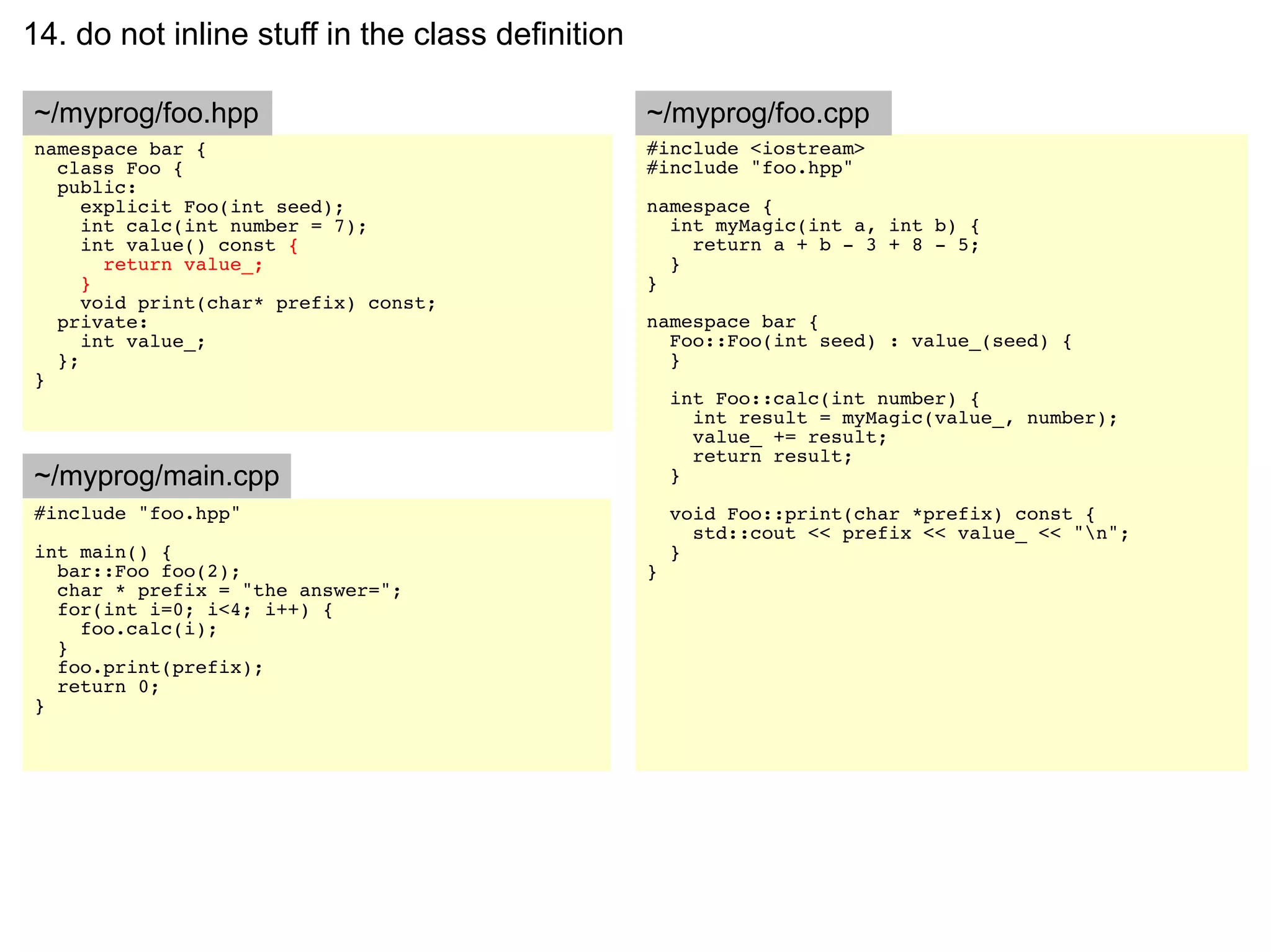 14. do not inline stuff in the class definition

~/myprog/foo.hpp                                  ~/myprog/foo.cpp
namespace bar {                                   #include <iostream>
  class Foo {                                     #include "foo.hpp"
  public:
     explicit Foo(int seed);                      namespace {
     int calc(int number = 7);                      int myMagic(int a, int b) {
     int value() const {                              return a + b - 3 + 8 - 5;
       return value_;                               }
     }                                            }
     void print(char* prefix) const;
  private:                                        namespace bar {
     int value_;                                    Foo::Foo(int seed) : value_(seed) {
  };                                                }
}
                                                      int Foo::calc(int number) {
                                                        int result = myMagic(value_, number);
                                                        value_ += result;
                                                        return result;
~/myprog/main.cpp                                     }
#include "foo.hpp"                                    void Foo::print(char *prefix) const {
                                                        std::cout << prefix << value_ << "n";
int main() {                                          }
  bar::Foo foo(2);                                }
  char * prefix = "the answer=";
  for(int i=0; i<4; i++) {
    foo.calc(i);
  }
  foo.print(prefix);
  return 0;
}
 