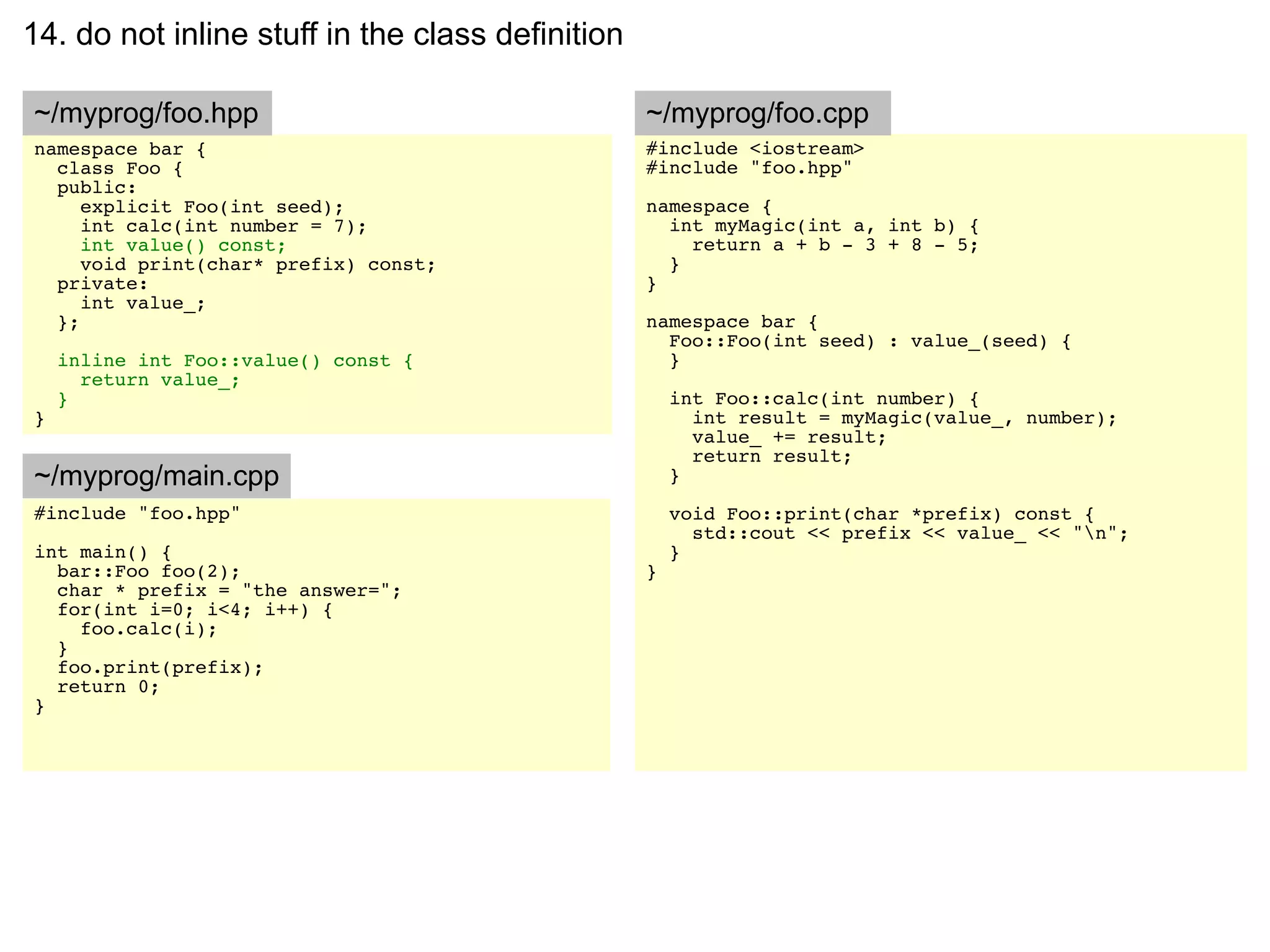14. do not inline stuff in the class definition

~/myprog/foo.hpp                                  ~/myprog/foo.cpp
namespace bar {                                   #include <iostream>
  class Foo {                                     #include "foo.hpp"
  public:
     explicit Foo(int seed);                      namespace {
     int calc(int number = 7);                      int myMagic(int a, int b) {
     int value() const;                               return a + b - 3 + 8 - 5;
     void print(char* prefix) const;                }
  private:                                        }
     int value_;
  };                                              namespace bar {
                                                    Foo::Foo(int seed) : value_(seed) {
    inline int Foo::value() const {                 }
      return value_;
    }                                                 int Foo::calc(int number) {
}                                                       int result = myMagic(value_, number);
                                                        value_ += result;
                                                        return result;
~/myprog/main.cpp                                     }
#include "foo.hpp"                                    void Foo::print(char *prefix) const {
                                                        std::cout << prefix << value_ << "n";
int main() {                                          }
  bar::Foo foo(2);                                }
  char * prefix = "the answer=";
  for(int i=0; i<4; i++) {
    foo.calc(i);
  }
  foo.print(prefix);
  return 0;
}
 