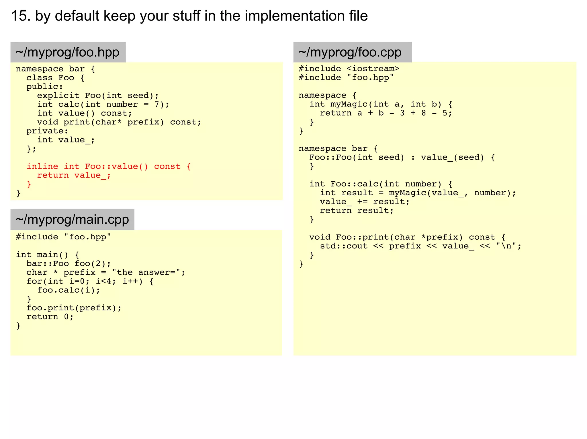15. by default keep your stuff in the implementation file

~/myprog/foo.hpp                             ~/myprog/foo.cpp
namespace bar {                              #include <iostream>
  class Foo {                                #include "foo.hpp"
  public:
     explicit Foo(int seed);                 namespace {
     int calc(int number = 7);                 int myMagic(int a, int b) {
     int value() const;                          return a + b - 3 + 8 - 5;
     void print(char* prefix) const;           }
  private:                                   }
     int value_;
  };                                         namespace bar {
                                               Foo::Foo(int seed) : value_(seed) {
    inline int Foo::value() const {            }
      return value_;
    }                                            int Foo::calc(int number) {
}                                                  int result = myMagic(value_, number);
                                                   value_ += result;
                                                   return result;
~/myprog/main.cpp                                }
#include "foo.hpp"                               void Foo::print(char *prefix) const {
                                                   std::cout << prefix << value_ << "n";
int main() {                                     }
  bar::Foo foo(2);                           }
  char * prefix = "the answer=";
  for(int i=0; i<4; i++) {
    foo.calc(i);
  }
  foo.print(prefix);
  return 0;
}
 