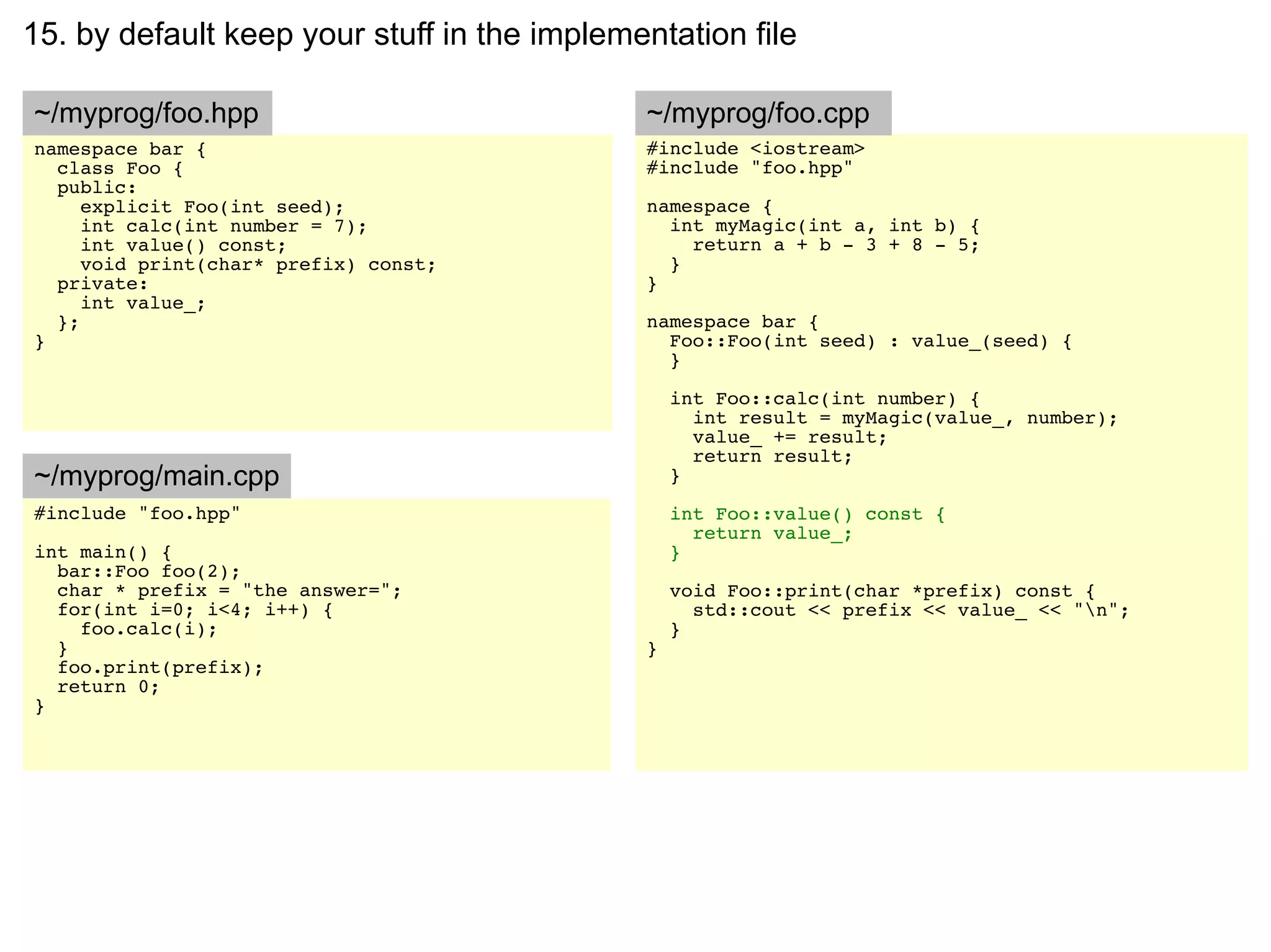 15. by default keep your stuff in the implementation file

~/myprog/foo.hpp                             ~/myprog/foo.cpp
namespace bar {                              #include <iostream>
  class Foo {                                #include "foo.hpp"
  public:
     explicit Foo(int seed);                 namespace {
     int calc(int number = 7);                 int myMagic(int a, int b) {
     int value() const;                          return a + b - 3 + 8 - 5;
     void print(char* prefix) const;           }
  private:                                   }
     int value_;
  };                                         namespace bar {
}                                              Foo::Foo(int seed) : value_(seed) {
                                               }

                                                 int Foo::calc(int number) {
                                                   int result = myMagic(value_, number);
                                                   value_ += result;
                                                   return result;
~/myprog/main.cpp                                }
#include "foo.hpp"                               int Foo::value() const {
                                                   return value_;
int main() {                                     }
  bar::Foo foo(2);
  char * prefix = "the answer=";                 void Foo::print(char *prefix) const {
  for(int i=0; i<4; i++) {                         std::cout << prefix << value_ << "n";
    foo.calc(i);                                 }
  }                                          }
  foo.print(prefix);
  return 0;
}
 