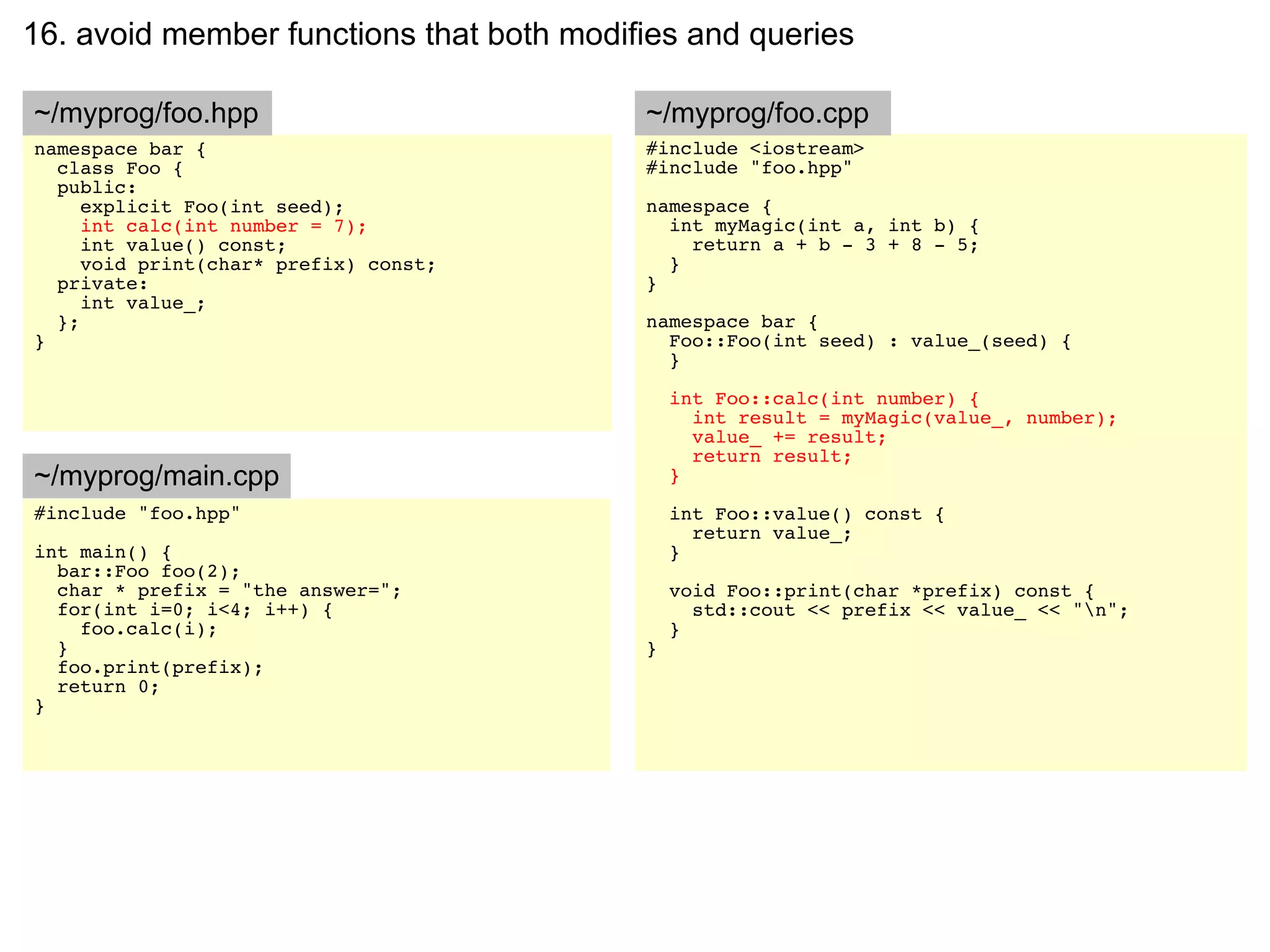 16. avoid member functions that both modifies and queries

~/myprog/foo.hpp                          ~/myprog/foo.cpp
namespace bar {                           #include <iostream>
  class Foo {                             #include "foo.hpp"
  public:
     explicit Foo(int seed);              namespace {
     int calc(int number = 7);              int myMagic(int a, int b) {
     int value() const;                       return a + b - 3 + 8 - 5;
     void print(char* prefix) const;        }
  private:                                }
     int value_;
  };                                      namespace bar {
}                                           Foo::Foo(int seed) : value_(seed) {
                                            }

                                              int Foo::calc(int number) {
                                                int result = myMagic(value_, number);
                                                value_ += result;
                                                return result;
~/myprog/main.cpp                             }
#include "foo.hpp"                            int Foo::value() const {
                                                return value_;
int main() {                                  }
  bar::Foo foo(2);
  char * prefix = "the answer=";              void Foo::print(char *prefix) const {
  for(int i=0; i<4; i++) {                      std::cout << prefix << value_ << "n";
    foo.calc(i);                              }
  }                                       }
  foo.print(prefix);
  return 0;
}
 