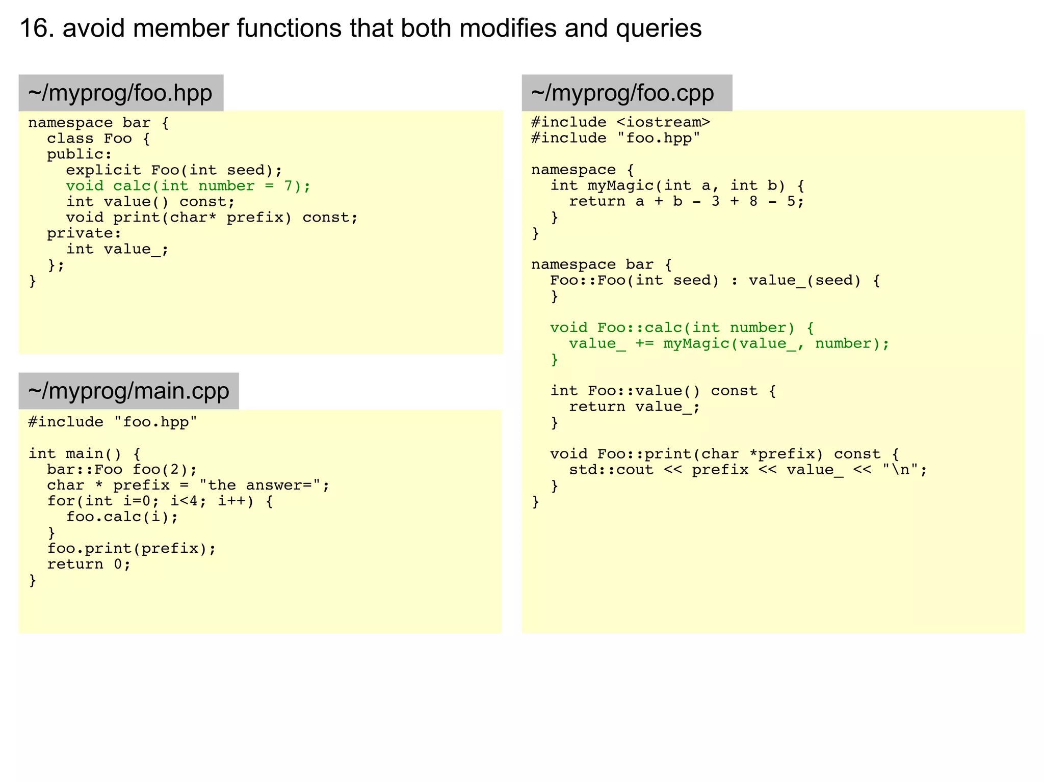 16. avoid member functions that both modifies and queries

~/myprog/foo.hpp                          ~/myprog/foo.cpp
namespace bar {                           #include <iostream>
  class Foo {                             #include "foo.hpp"
  public:
     explicit Foo(int seed);              namespace {
     void calc(int number = 7);             int myMagic(int a, int b) {
     int value() const;                       return a + b - 3 + 8 - 5;
     void print(char* prefix) const;        }
  private:                                }
     int value_;
  };                                      namespace bar {
}                                           Foo::Foo(int seed) : value_(seed) {
                                            }

                                              void Foo::calc(int number) {
                                                value_ += myMagic(value_, number);
                                              }

~/myprog/main.cpp                             int Foo::value() const {
                                                return value_;
#include "foo.hpp"                            }
int main() {                                  void Foo::print(char *prefix) const {
  bar::Foo foo(2);                              std::cout << prefix << value_ << "n";
  char * prefix = "the answer=";              }
  for(int i=0; i<4; i++) {                }
    foo.calc(i);
  }
  foo.print(prefix);
  return 0;
}
 