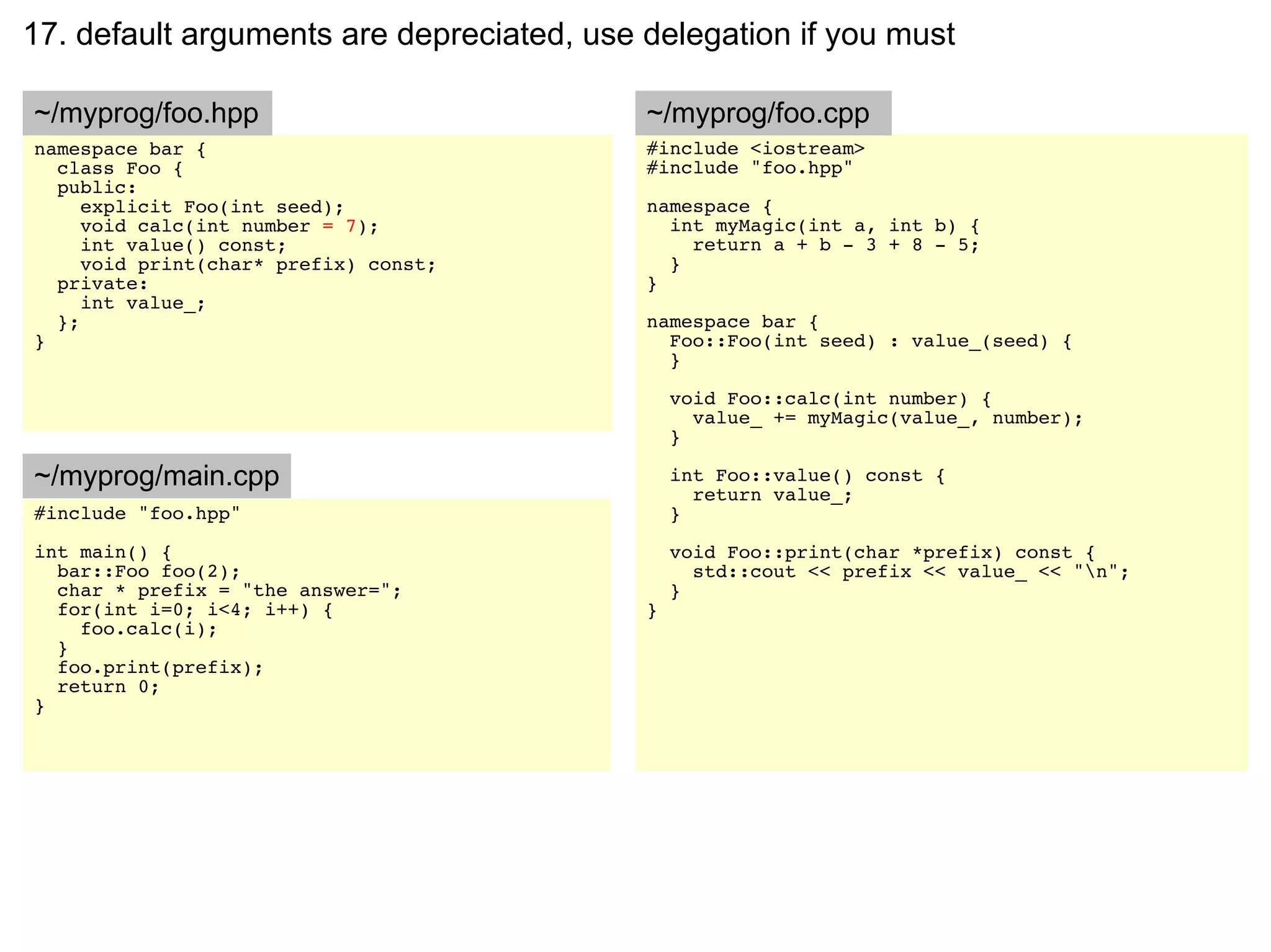 17. default arguments are depreciated, use delegation if you must

~/myprog/foo.hpp                           ~/myprog/foo.cpp
namespace bar {                            #include <iostream>
  class Foo {                              #include "foo.hpp"
  public:
     explicit Foo(int seed);               namespace {
     void calc(int number = 7);              int myMagic(int a, int b) {
     int value() const;                        return a + b - 3 + 8 - 5;
     void print(char* prefix) const;         }
  private:                                 }
     int value_;
  };                                       namespace bar {
}                                            Foo::Foo(int seed) : value_(seed) {
                                             }

                                               void Foo::calc(int number) {
                                                 value_ += myMagic(value_, number);
                                               }

~/myprog/main.cpp                              int Foo::value() const {
                                                 return value_;
#include "foo.hpp"                             }
int main() {                                   void Foo::print(char *prefix) const {
  bar::Foo foo(2);                               std::cout << prefix << value_ << "n";
  char * prefix = "the answer=";               }
  for(int i=0; i<4; i++) {                 }
    foo.calc(i);
  }
  foo.print(prefix);
  return 0;
}
 