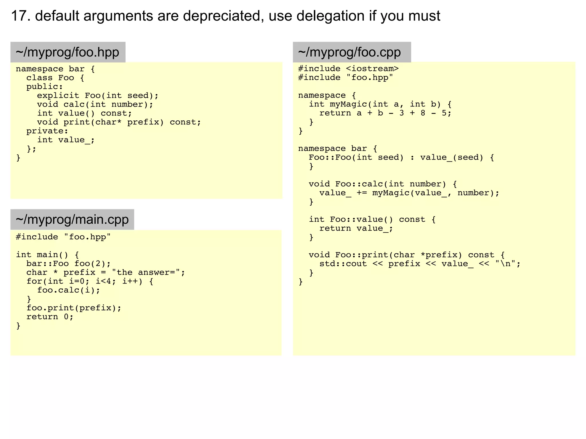 17. default arguments are depreciated, use delegation if you must

~/myprog/foo.hpp                           ~/myprog/foo.cpp
namespace bar {                            #include <iostream>
  class Foo {                              #include "foo.hpp"
  public:
     explicit Foo(int seed);               namespace {
     void calc(int number);                  int myMagic(int a, int b) {
     int value() const;                        return a + b - 3 + 8 - 5;
     void print(char* prefix) const;         }
  private:                                 }
     int value_;
  };                                       namespace bar {
}                                            Foo::Foo(int seed) : value_(seed) {
                                             }

                                               void Foo::calc(int number) {
                                                 value_ += myMagic(value_, number);
                                               }

~/myprog/main.cpp                              int Foo::value() const {
                                                 return value_;
#include "foo.hpp"                             }
int main() {                                   void Foo::print(char *prefix) const {
  bar::Foo foo(2);                               std::cout << prefix << value_ << "n";
  char * prefix = "the answer=";               }
  for(int i=0; i<4; i++) {                 }
    foo.calc(i);
  }
  foo.print(prefix);
  return 0;
}
 