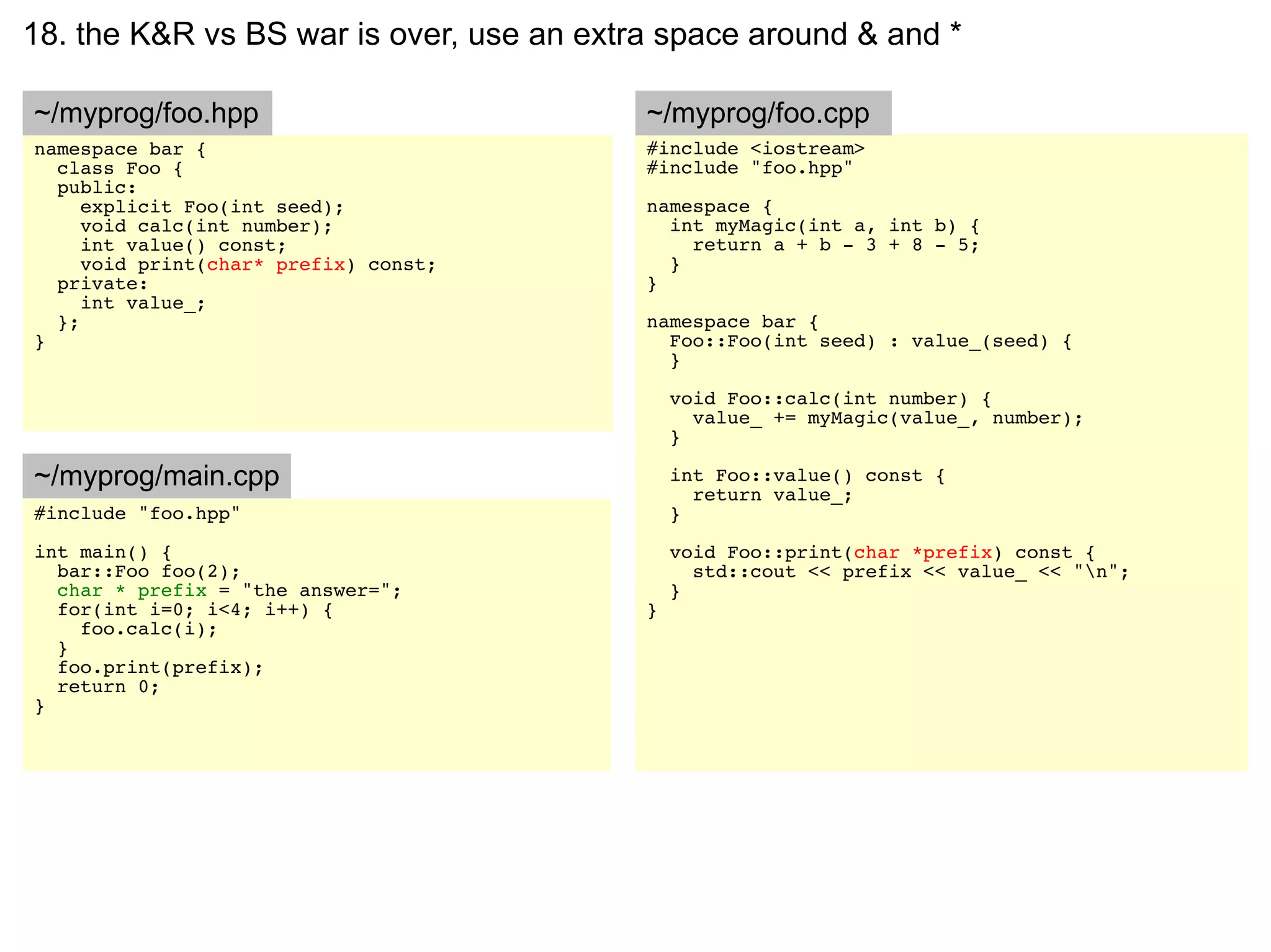 18. the K&R vs BS war is over, use an extra space around & and *

~/myprog/foo.hpp                          ~/myprog/foo.cpp
namespace bar {                           #include <iostream>
  class Foo {                             #include "foo.hpp"
  public:
     explicit Foo(int seed);              namespace {
     void calc(int number);                 int myMagic(int a, int b) {
     int value() const;                       return a + b - 3 + 8 - 5;
     void print(char* prefix) const;        }
  private:                                }
     int value_;
  };                                      namespace bar {
}                                           Foo::Foo(int seed) : value_(seed) {
                                            }

                                              void Foo::calc(int number) {
                                                value_ += myMagic(value_, number);
                                              }

~/myprog/main.cpp                             int Foo::value() const {
                                                return value_;
#include "foo.hpp"                            }
int main() {                                  void Foo::print(char *prefix) const {
  bar::Foo foo(2);                              std::cout << prefix << value_ << "n";
  char * prefix = "the answer=";              }
  for(int i=0; i<4; i++) {                }
    foo.calc(i);
  }
  foo.print(prefix);
  return 0;
}
 