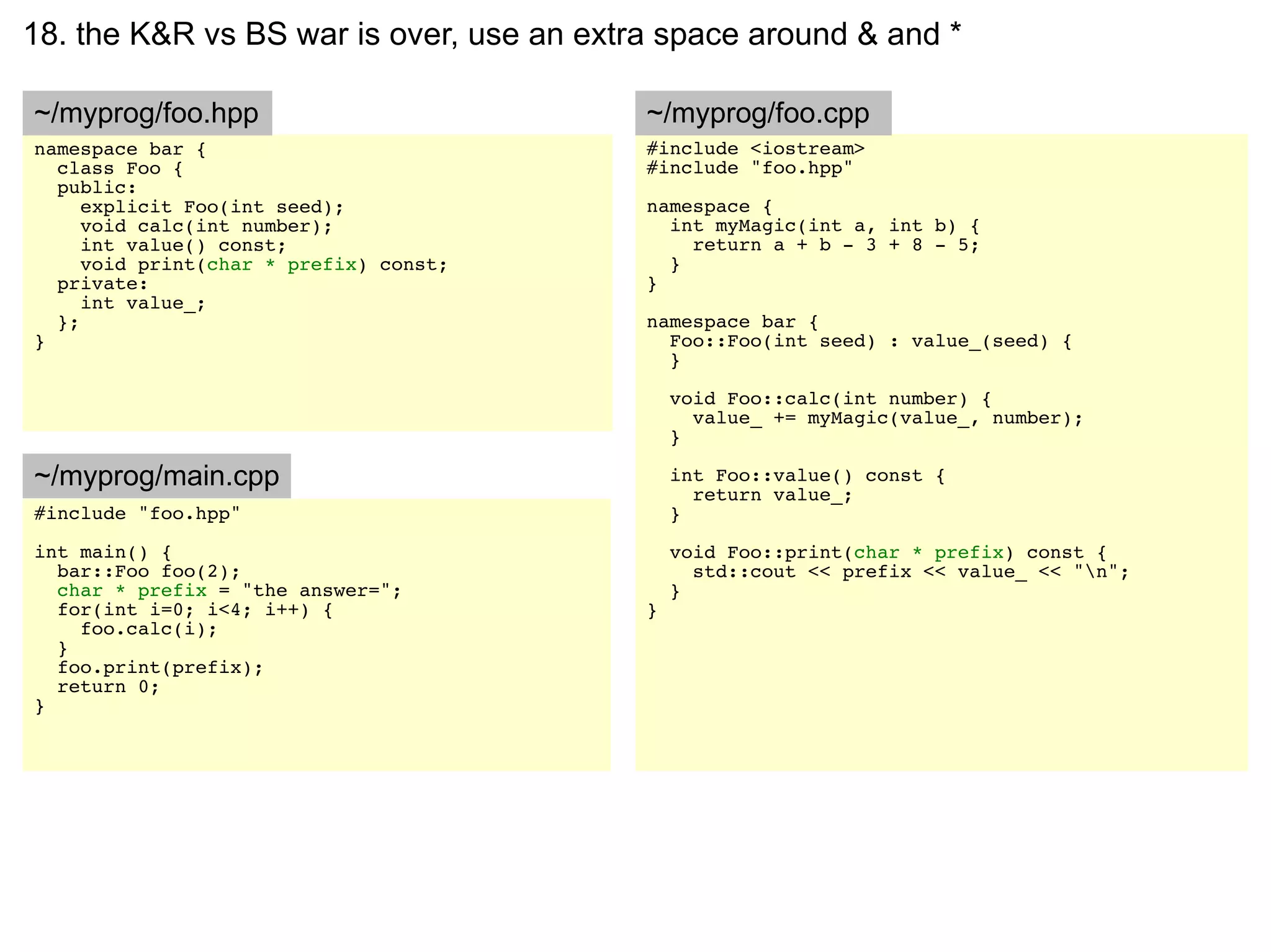 18. the K&R vs BS war is over, use an extra space around & and *

~/myprog/foo.hpp                          ~/myprog/foo.cpp
namespace bar {                           #include <iostream>
  class Foo {                             #include "foo.hpp"
  public:
     explicit Foo(int seed);              namespace {
     void calc(int number);                 int myMagic(int a, int b) {
     int value() const;                       return a + b - 3 + 8 - 5;
     void print(char * prefix) const;       }
  private:                                }
     int value_;
  };                                      namespace bar {
}                                           Foo::Foo(int seed) : value_(seed) {
                                            }

                                              void Foo::calc(int number) {
                                                value_ += myMagic(value_, number);
                                              }

~/myprog/main.cpp                             int Foo::value() const {
                                                return value_;
#include "foo.hpp"                            }
int main() {                                  void Foo::print(char * prefix) const {
  bar::Foo foo(2);                              std::cout << prefix << value_ << "n";
  char * prefix = "the answer=";              }
  for(int i=0; i<4; i++) {                }
    foo.calc(i);
  }
  foo.print(prefix);
  return 0;
}
 